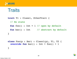Traits
                trait T1 : Class1, OtherTrait {
                     // No state
                     fun foo() : Int = 1 // open by default
                     fun bar() : Int     // abstract by default
                }


                class Foo(p : Bar) : Class1(p), T1, T2 {
                  override fun bar() : Int = foo() + 1
                }


                                         19
Monday, October 3, 2011
 