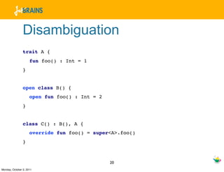 Disambiguation
                trait A {
                     fun foo() : Int = 1
                }


                open class B() {
                     open fun foo() : Int = 2
                }


                class C() : B(), A {
                     override fun foo() = super<A>.foo()
                }



                                                20
Monday, October 3, 2011
 