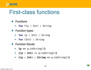 First-class functions
                    •     Functions
                          ➡   fun f(p : Int) : String

                    •     Function types
                          ➡   fun (p : Int) : String
                          ➡   fun (Int) : String

                    •     Function literals
                          ➡   {p => p.toString()}
                          ➡   {(p : Int) => p.toString()}
                          ➡   {(p : Int) : String => p.toString()}


                                                   22
Monday, October 3, 2011
 