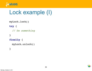 Lock example (I)
                myLock.lock()
                try {
                     // Do something
                }
                finally {
                     myLock.unlock()
                }




                                       25
Monday, October 3, 2011
 