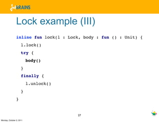 Lock example (III)
                inline fun lock(l : Lock, body : fun () : Unit) {
                     l.lock()
                     try {
                          body()
                     }
                     finally {
                          l.unlock()
                     }
                }


                                       27
Monday, October 3, 2011
 
