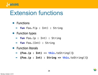 Extension functions
                    •     Functions
                          ➡   fun Foo.f(p : Int) : String

                    •     Function types
                          ➡   fun Foo.(p : Int) : String
                          ➡   fun Foo.(Int) : String

                    •     Function literals
                          ➡   {Foo.(p : Int) => this.toString()}
                          ➡   {Foo.(p : Int) : String => this.toString()}



                                               28
Monday, October 3, 2011
 