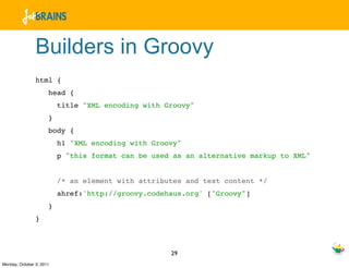 Builders in Groovy
                html {
                      head {
                          title "XML encoding with Groovy"
                      }
                      body {
                          h1 "XML encoding with Groovy"
                          p "this format can be used as an alternative markup to XML"


                          /* an element with attributes and text content */
                          ahref:'http://groovy.codehaus.org' ["Groovy"]
                      }
                }



                                                    29
Monday, October 3, 2011
 