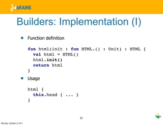 Builders: Implementation (I)
                    •     Function definition

                          fun html(init : fun HTML.() : Unit) : HTML {
                            val html = HTML()
                            html.init()
                            return html
                          }
                    •     Usage

                          html {
                            this.head { ... }
                          }


                                                31
Monday, October 3, 2011
 