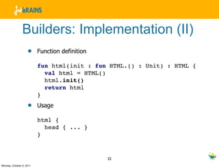 Builders: Implementation (II)
                    •     Function definition

                          fun html(init : fun HTML.() : Unit) : HTML {
                            val html = HTML()
                            html.init()
                            return html
                          }
                    •     Usage

                          html {
                            head { ... }
                          }


                                                32
Monday, October 3, 2011
 