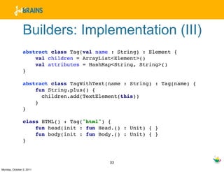 Builders: Implementation (III)
                abstract class Tag(val name : String) : Element {
                    val children = ArrayList<Element>()
                    val attributes = HashMap<String, String>()
                }

                abstract class TagWithText(name : String) : Tag(name) {
                    fun String.plus() {
                      children.add(TextElement(this))
                    }
                }

                class HTML() : Tag("html") {
                    fun head(init : fun Head.() : Unit) { }
                    fun body(init : fun Body.() : Unit) { }
                }



                                           33
Monday, October 3, 2011
 