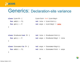 Generics: Declaration-site variance
                class List<T> {           List<Int> >:< List<Any>
                    fun add(t : T)        val ints = List<Int>()
                    fun get() : T         val anys : List<Any> = ints
                }




                class Producer<out T> {   val ints = Producer<Int>()
                    fun get() : T         val anys : Producer<Any> = ints
                }


                class Consumer<in T> {    val anys = Consumer<Any>()
                    fun add(t : T)        val ints : Consumer<Int> = anys
                }



                                             36
Monday, October 3, 2011
 