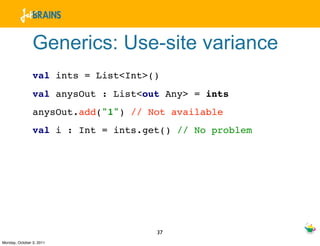 Generics: Use-site variance
                val ints = List<Int>()
                val anysOut : List<out Any> = ints
                anysOut.add("1") // Not available
                val i : Int = ints.get() // No problem




                                     37
Monday, October 3, 2011
 