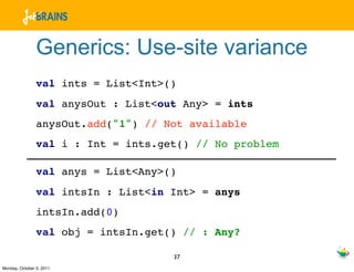 Generics: Use-site variance
                val ints = List<Int>()
                val anysOut : List<out Any> = ints
                anysOut.add("1") // Not available
                val i : Int = ints.get() // No problem

                val anys = List<Any>()
                val intsIn : List<in Int> = anys
                intsIn.add(0)
                val obj = intsIn.get() // : Any?

                                     37
Monday, October 3, 2011
 