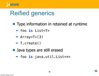 Reified generics
                    • Type information in retained at runtime
                          ➡   foo is List<T>
                          ➡   Array<T>(3)
                          ➡   T.create()

                    • Java types are still erased
                          ➡   foo is java.util.List<*>



                                            38
Monday, October 3, 2011
 
