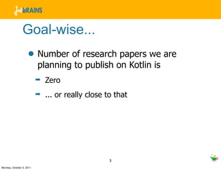 Goal-wise...
                    • Number of research papers we are
                          planning to publish on Kotlin is
                          ➡   Zero
                          ➡   ... or really close to that




                                                   3
Monday, October 3, 2011
 