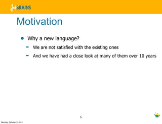 Motivation
                    •     Why a new language?
                          ➡   We are not satisfied with the existing ones
                          ➡   And we have had a close look at many of them over 10 years




                                                     5
Monday, October 3, 2011
 