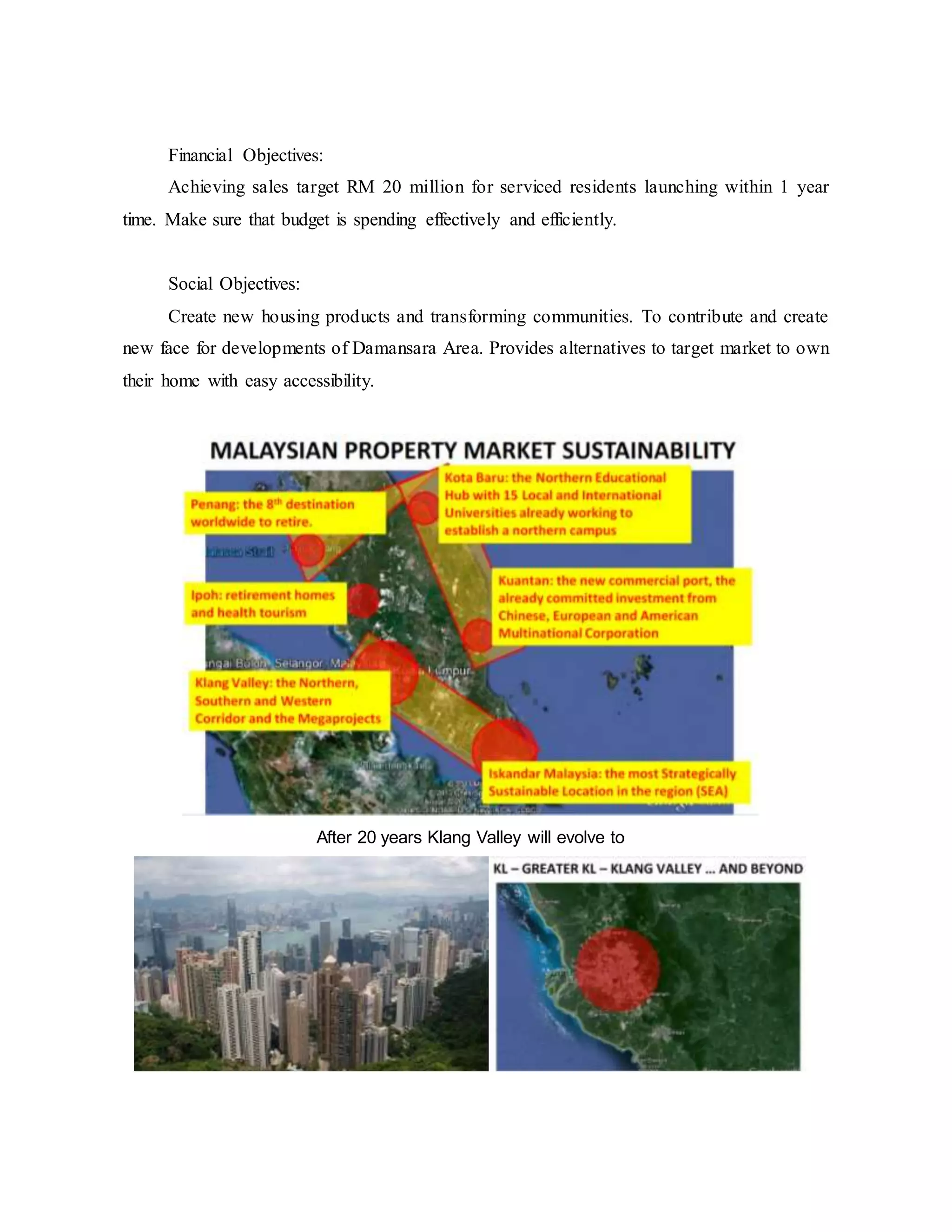 Financial Objectives:
Achieving sales target RM 20 million for serviced residents launching within 1 year
time. Make sure that budget is spending effectively and efficiently.
Social Objectives:
Create new housing products and transforming communities. To contribute and create
new face for developments of Damansara Area. Provides alternatives to target market to own
their home with easy accessibility.
After 20 years Klang Valley will evolve to
 