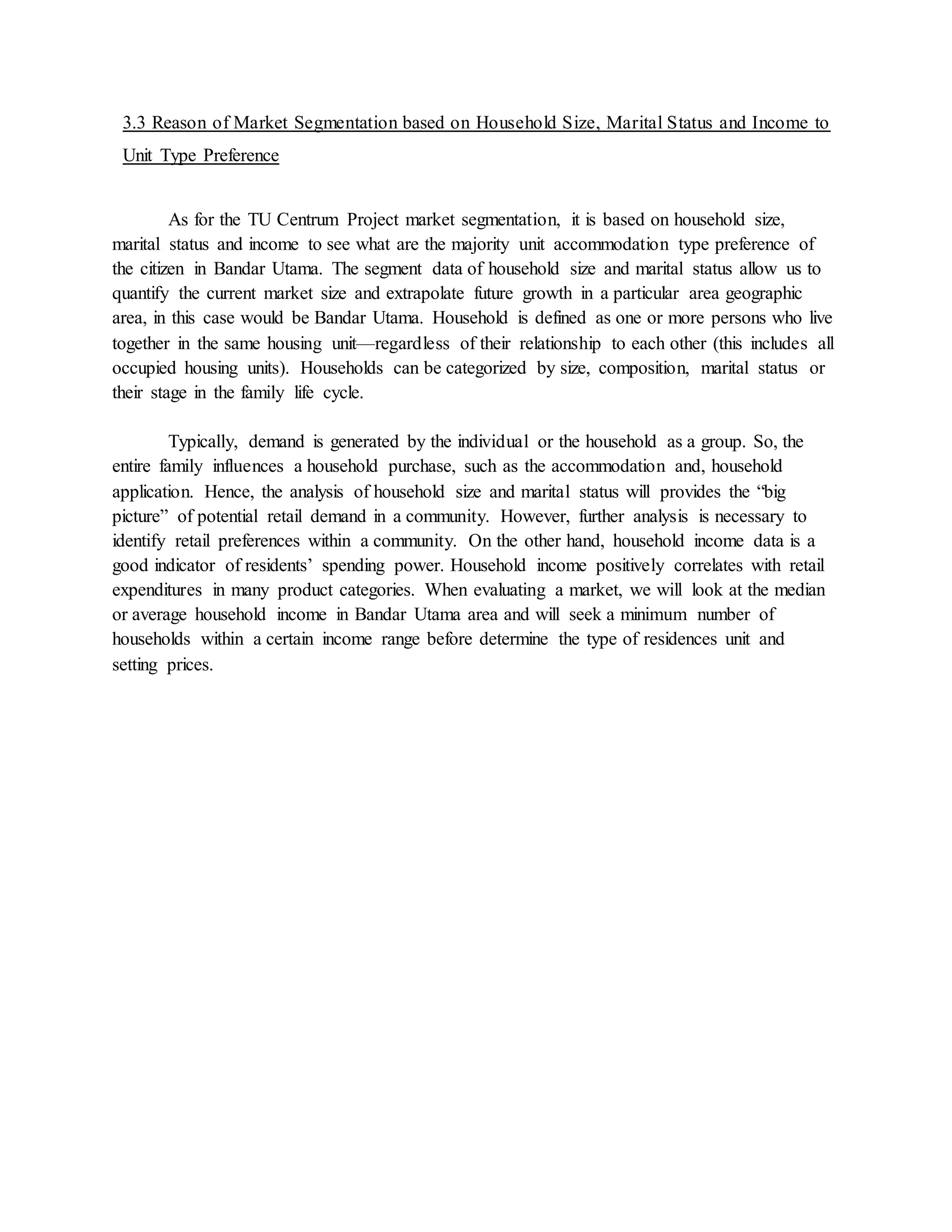 3.3 Reason of Market Segmentation based on Household Size, Marital Status and Income to
Unit Type Preference
As for the TU Centrum Project market segmentation, it is based on household size,
marital status and income to see what are the majority unit accommodation type preference of
the citizen in Bandar Utama. The segment data of household size and marital status allow us to
quantify the current market size and extrapolate future growth in a particular area geographic
area, in this case would be Bandar Utama. Household is defined as one or more persons who live
together in the same housing unit—regardless of their relationship to each other (this includes all
occupied housing units). Households can be categorized by size, composition, marital status or
their stage in the family life cycle.
Typically, demand is generated by the individual or the household as a group. So, the
entire family influences a household purchase, such as the accommodation and, household
application. Hence, the analysis of household size and marital status will provides the “big
picture” of potential retail demand in a community. However, further analysis is necessary to
identify retail preferences within a community. On the other hand, household income data is a
good indicator of residents’ spending power. Household income positively correlates with retail
expenditures in many product categories. When evaluating a market, we will look at the median
or average household income in Bandar Utama area and will seek a minimum number of
households within a certain income range before determine the type of residences unit and
setting prices.
 