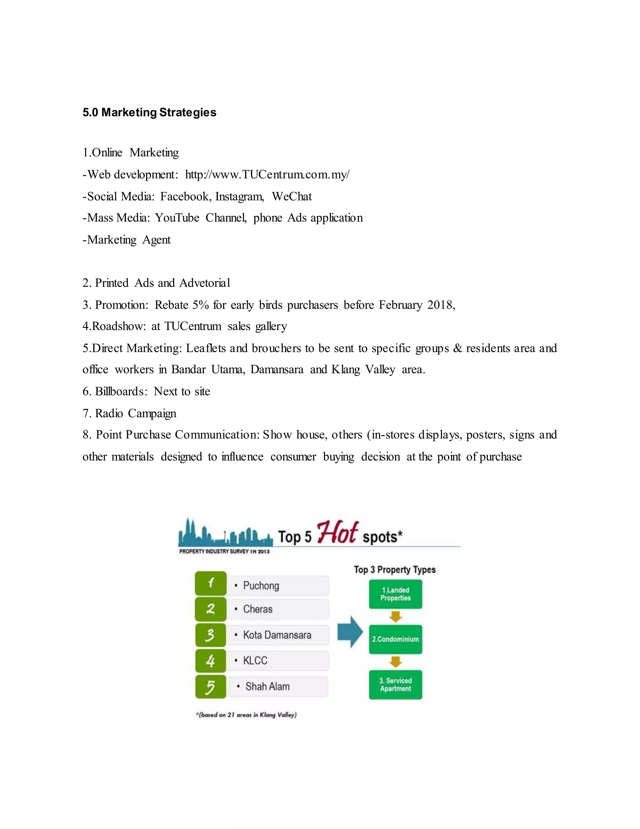 5.0 Marketing Strategies
1.Online Marketing
-Web development: http://www.TUCentrum.com.my/
-Social Media: Facebook, Instagram, WeChat
-Mass Media: YouTube Channel, phone Ads application
-Marketing Agent
2. Printed Ads and Advetorial
3. Promotion: Rebate 5% for early birds purchasers before February 2018,
4.Roadshow: at TUCentrum sales gallery
5.Direct Marketing: Leaflets and brouchers to be sent to specific groups & residents area and
office workers in Bandar Utama, Damansara and Klang Valley area.
6. Billboards: Next to site
7. Radio Campaign
8. Point Purchase Communication: Show house, others (in-stores displays, posters, signs and
other materials designed to influence consumer buying decision at the point of purchase
 