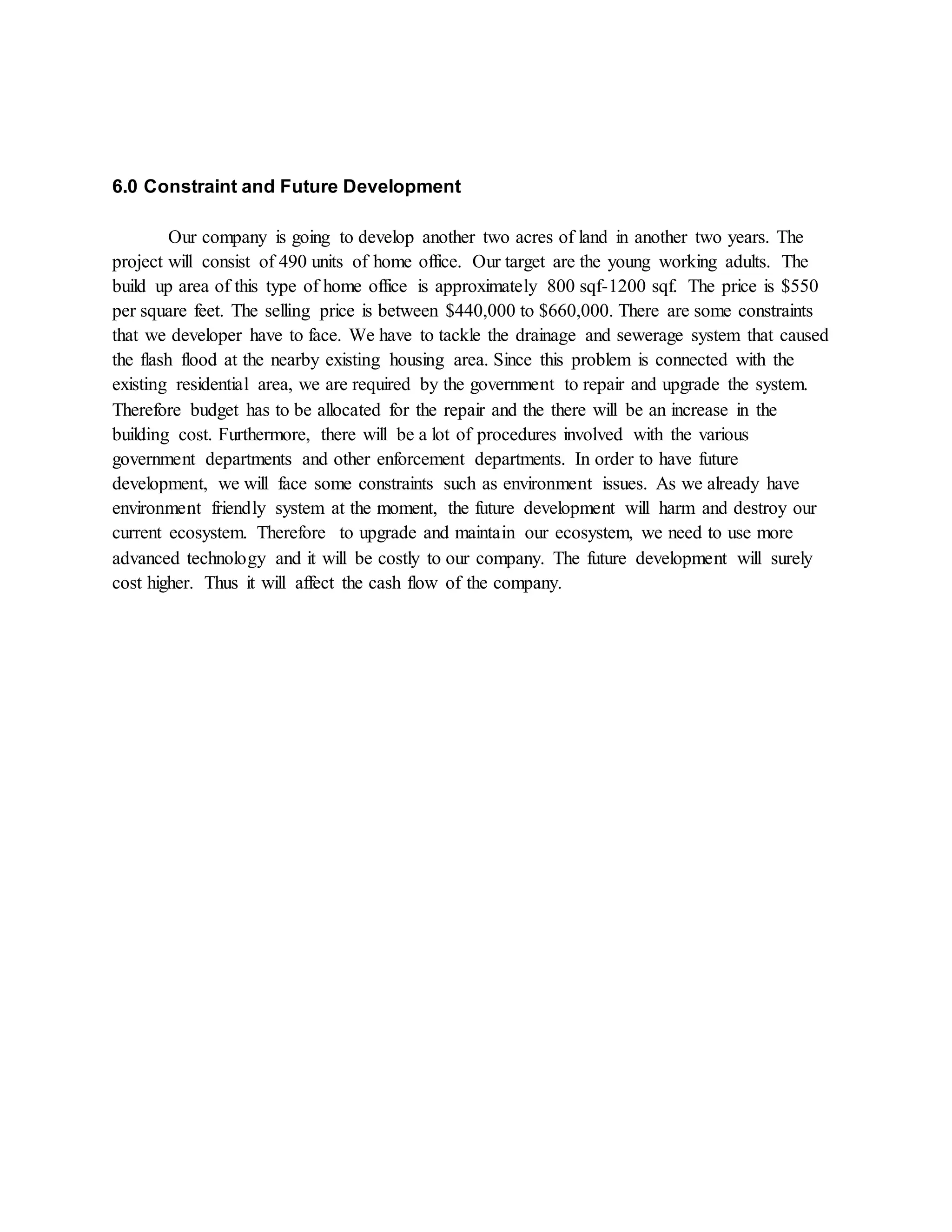 6.0 Constraint and Future Development
Our company is going to develop another two acres of land in another two years. The
project will consist of 490 units of home office. Our target are the young working adults. The
build up area of this type of home office is approximately 800 sqf-1200 sqf. The price is $550
per square feet. The selling price is between $440,000 to $660,000. There are some constraints
that we developer have to face. We have to tackle the drainage and sewerage system that caused
the flash flood at the nearby existing housing area. Since this problem is connected with the
existing residential area, we are required by the government to repair and upgrade the system.
Therefore budget has to be allocated for the repair and the there will be an increase in the
building cost. Furthermore, there will be a lot of procedures involved with the various
government departments and other enforcement departments. In order to have future
development, we will face some constraints such as environment issues. As we already have
environment friendly system at the moment, the future development will harm and destroy our
current ecosystem. Therefore to upgrade and maintain our ecosystem, we need to use more
advanced technology and it will be costly to our company. The future development will surely
cost higher. Thus it will affect the cash flow of the company.
 