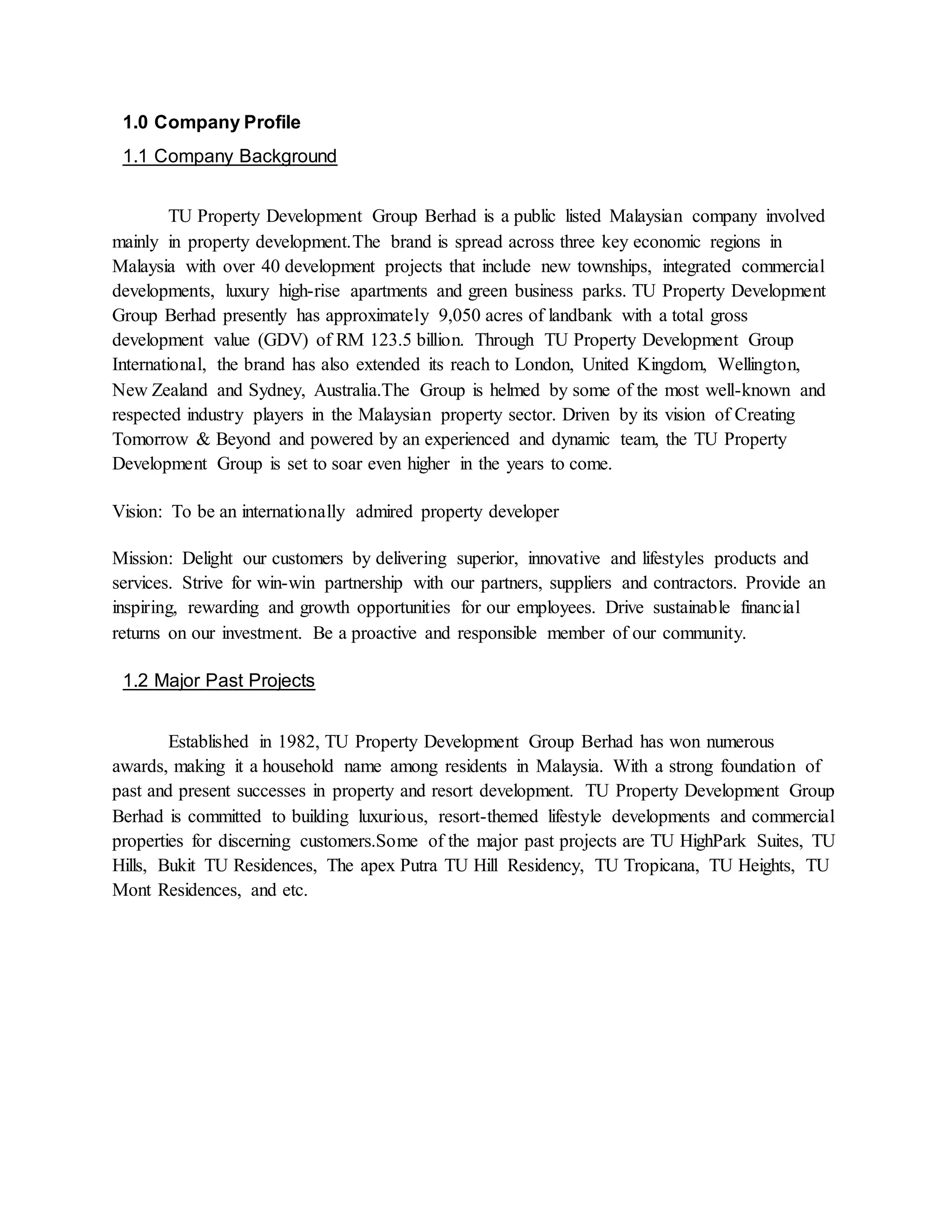 1.0 Company Profile
1.1 Company Background
TU Property Development Group Berhad is a public listed Malaysian company involved
mainly in property development.The brand is spread across three key economic regions in
Malaysia with over 40 development projects that include new townships, integrated commercial
developments, luxury high-rise apartments and green business parks. TU Property Development
Group Berhad presently has approximately 9,050 acres of landbank with a total gross
development value (GDV) of RM 123.5 billion. Through TU Property Development Group
International, the brand has also extended its reach to London, United Kingdom, Wellington,
New Zealand and Sydney, Australia.The Group is helmed by some of the most well-known and
respected industry players in the Malaysian property sector. Driven by its vision of Creating
Tomorrow & Beyond and powered by an experienced and dynamic team, the TU Property
Development Group is set to soar even higher in the years to come.
Vision: To be an internationally admired property developer
Mission: Delight our customers by delivering superior, innovative and lifestyles products and
services. Strive for win-win partnership with our partners, suppliers and contractors. Provide an
inspiring, rewarding and growth opportunities for our employees. Drive sustainable financial
returns on our investment. Be a proactive and responsible member of our community.
1.2 Major Past Projects
Established in 1982, TU Property Development Group Berhad has won numerous
awards, making it a household name among residents in Malaysia. With a strong foundation of
past and present successes in property and resort development. TU Property Development Group
Berhad is committed to building luxurious, resort-themed lifestyle developments and commercial
properties for discerning customers.Some of the major past projects are TU HighPark Suites, TU
Hills, Bukit TU Residences, The apex Putra TU Hill Residency, TU Tropicana, TU Heights, TU
Mont Residences, and etc.
 