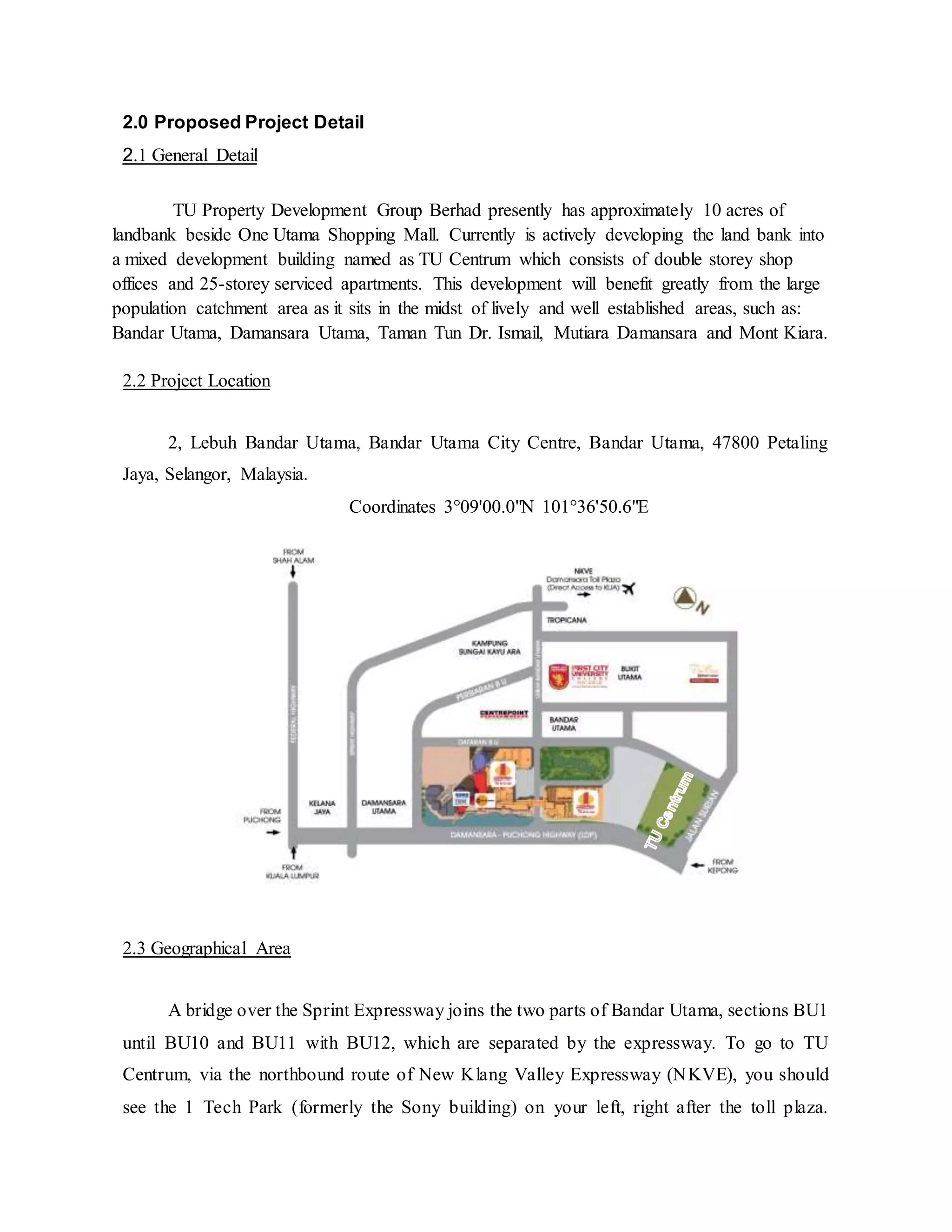 2.0 Proposed Project Detail
2.1 General Detail
TU Property Development Group Berhad presently has approximately 10 acres of
landbank beside One Utama Shopping Mall. Currently is actively developing the land bank into
a mixed development building named as TU Centrum which consists of double storey shop
offices and 25-storey serviced apartments. This development will benefit greatly from the large
population catchment area as it sits in the midst of lively and well established areas, such as:
Bandar Utama, Damansara Utama, Taman Tun Dr. Ismail, Mutiara Damansara and Mont Kiara.
2.2 Project Location
2, Lebuh Bandar Utama, Bandar Utama City Centre, Bandar Utama, 47800 Petaling
Jaya, Selangor, Malaysia.
Coordinates 3°09'00.0"N 101°36'50.6"E
2.3 Geographical Area
A bridge over the Sprint Expressway joins the two parts of Bandar Utama, sections BU1
until BU10 and BU11 with BU12, which are separated by the expressway. To go to TU
Centrum, via the northbound route of New Klang Valley Expressway (NKVE), you should
see the 1 Tech Park (formerly the Sony building) on your left, right after the toll plaza.
 