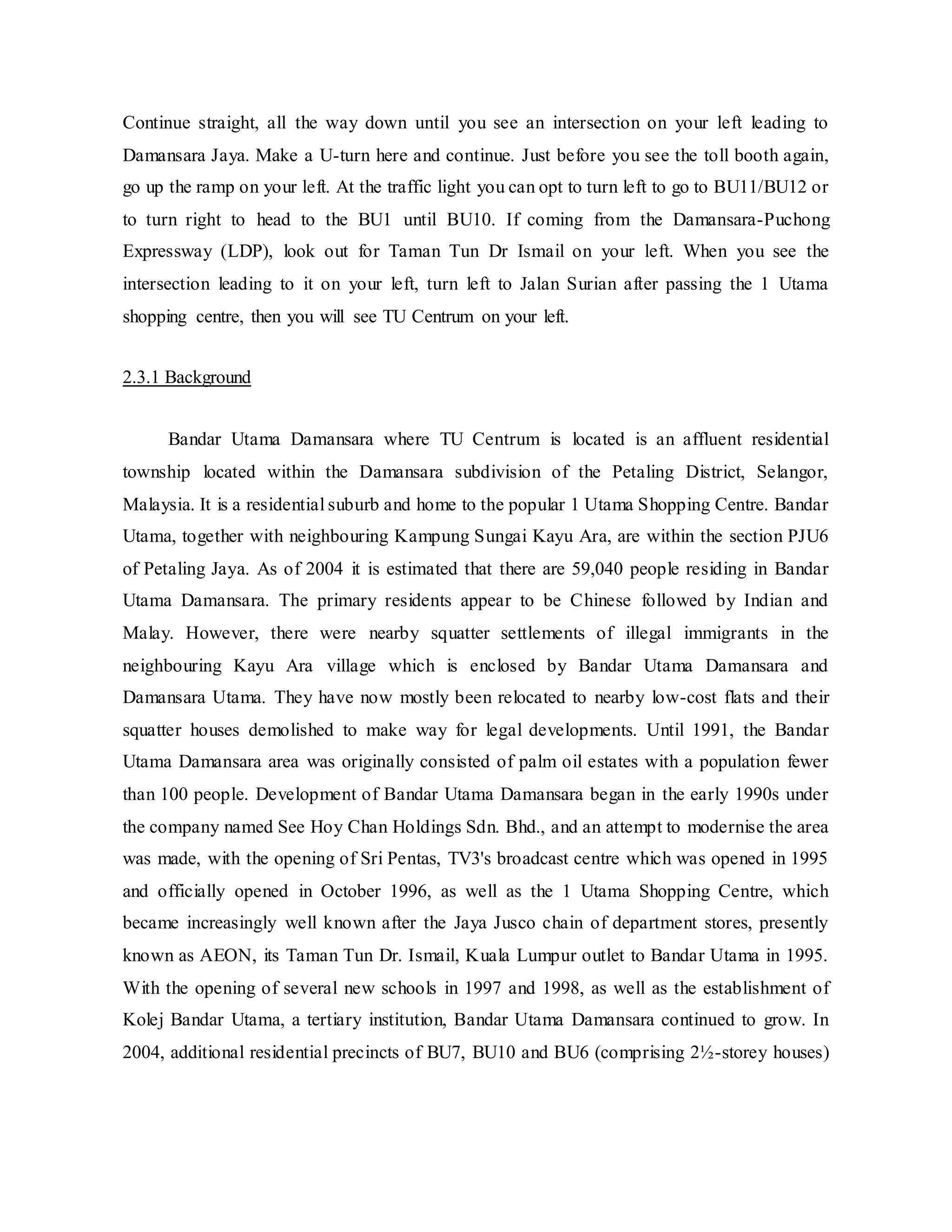 Continue straight, all the way down until you see an intersection on your left leading to
Damansara Jaya. Make a U-turn here and continue. Just before you see the toll booth again,
go up the ramp on your left. At the traffic light you can opt to turn left to go to BU11/BU12 or
to turn right to head to the BU1 until BU10. If coming from the Damansara-Puchong
Expressway (LDP), look out for Taman Tun Dr Ismail on your left. When you see the
intersection leading to it on your left, turn left to Jalan Surian after passing the 1 Utama
shopping centre, then you will see TU Centrum on your left.
2.3.1 Background
Bandar Utama Damansara where TU Centrum is located is an affluent residential
township located within the Damansara subdivision of the Petaling District, Selangor,
Malaysia. It is a residential suburb and home to the popular 1 Utama Shopping Centre. Bandar
Utama, together with neighbouring Kampung Sungai Kayu Ara, are within the section PJU6
of Petaling Jaya. As of 2004 it is estimated that there are 59,040 people residing in Bandar
Utama Damansara. The primary residents appear to be Chinese followed by Indian and
Malay. However, there were nearby squatter settlements of illegal immigrants in the
neighbouring Kayu Ara village which is enclosed by Bandar Utama Damansara and
Damansara Utama. They have now mostly been relocated to nearby low-cost flats and their
squatter houses demolished to make way for legal developments. Until 1991, the Bandar
Utama Damansara area was originally consisted of palm oil estates with a population fewer
than 100 people. Development of Bandar Utama Damansara began in the early 1990s under
the company named See Hoy Chan Holdings Sdn. Bhd., and an attempt to modernise the area
was made, with the opening of Sri Pentas, TV3's broadcast centre which was opened in 1995
and officially opened in October 1996, as well as the 1 Utama Shopping Centre, which
became increasingly well known after the Jaya Jusco chain of department stores, presently
known as AEON, its Taman Tun Dr. Ismail, Kuala Lumpur outlet to Bandar Utama in 1995.
With the opening of several new schools in 1997 and 1998, as well as the establishment of
Kolej Bandar Utama, a tertiary institution, Bandar Utama Damansara continued to grow. In
2004, additional residential precincts of BU7, BU10 and BU6 (comprising 2½-storey houses)
 
