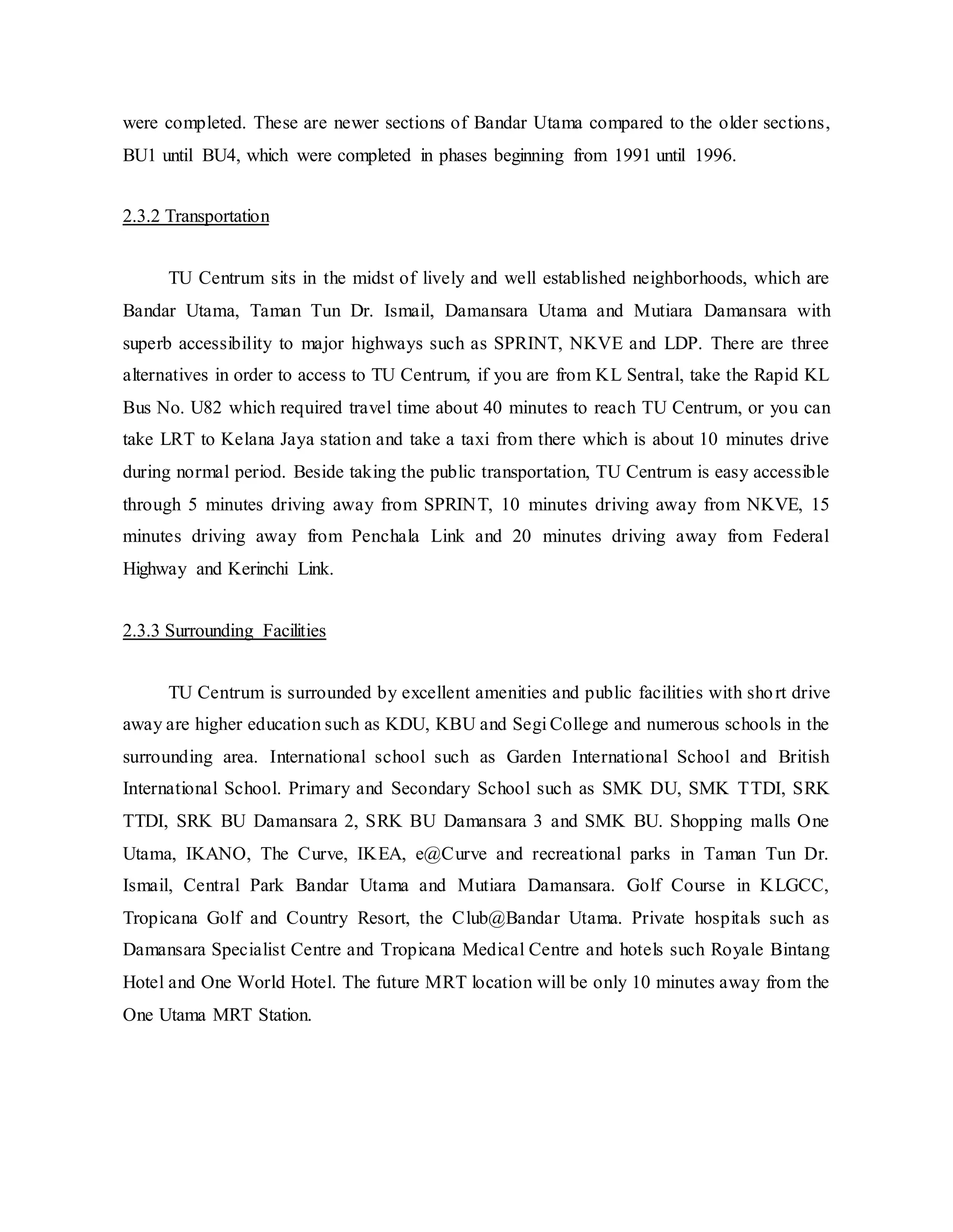 were completed. These are newer sections of Bandar Utama compared to the older sections,
BU1 until BU4, which were completed in phases beginning from 1991 until 1996.
2.3.2 Transportation
TU Centrum sits in the midst of lively and well established neighborhoods, which are
Bandar Utama, Taman Tun Dr. Ismail, Damansara Utama and Mutiara Damansara with
superb accessibility to major highways such as SPRINT, NKVE and LDP. There are three
alternatives in order to access to TU Centrum, if you are from KL Sentral, take the Rapid KL
Bus No. U82 which required travel time about 40 minutes to reach TU Centrum, or you can
take LRT to Kelana Jaya station and take a taxi from there which is about 10 minutes drive
during normal period. Beside taking the public transportation, TU Centrum is easy accessible
through 5 minutes driving away from SPRINT, 10 minutes driving away from NKVE, 15
minutes driving away from Penchala Link and 20 minutes driving away from Federal
Highway and Kerinchi Link.
2.3.3 Surrounding Facilities
TU Centrum is surrounded by excellent amenities and public facilities with short drive
away are higher education such as KDU, KBU and Segi College and numerous schools in the
surrounding area. International school such as Garden International School and British
International School. Primary and Secondary School such as SMK DU, SMK TTDI, SRK
TTDI, SRK BU Damansara 2, SRK BU Damansara 3 and SMK BU. Shopping malls One
Utama, IKANO, The Curve, IKEA, e@Curve and recreational parks in Taman Tun Dr.
Ismail, Central Park Bandar Utama and Mutiara Damansara. Golf Course in KLGCC,
Tropicana Golf and Country Resort, the Club@Bandar Utama. Private hospitals such as
Damansara Specialist Centre and Tropicana Medical Centre and hotels such Royale Bintang
Hotel and One World Hotel. The future MRT location will be only 10 minutes away from the
One Utama MRT Station.
 