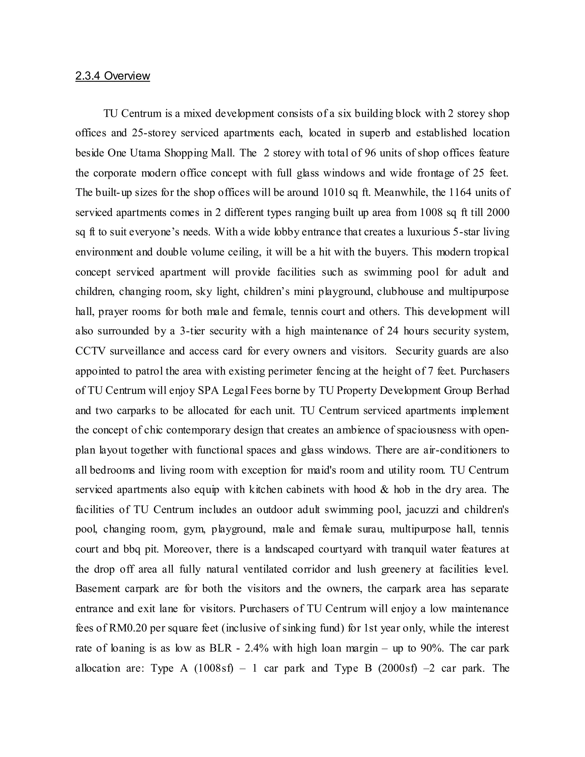 2.3.4 Overview
TU Centrum is a mixed development consists of a six building block with 2 storey shop
offices and 25-storey serviced apartments each, located in superb and established location
beside One Utama Shopping Mall. The 2 storey with total of 96 units of shop offices feature
the corporate modern office concept with full glass windows and wide frontage of 25 feet.
The built-up sizes for the shop offices will be around 1010 sq ft. Meanwhile, the 1164 units of
serviced apartments comes in 2 different types ranging built up area from 1008 sq ft till 2000
sq ft to suit everyone’s needs. With a wide lobby entrance that creates a luxurious 5-star living
environment and double volume ceiling, it will be a hit with the buyers. This modern tropical
concept serviced apartment will provide facilities such as swimming pool for adult and
children, changing room, sky light, children’s mini playground, clubhouse and multipurpose
hall, prayer rooms for both male and female, tennis court and others. This development will
also surrounded by a 3-tier security with a high maintenance of 24 hours security system,
CCTV surveillance and access card for every owners and visitors. Security guards are also
appointed to patrol the area with existing perimeter fencing at the height of 7 feet. Purchasers
of TU Centrum will enjoy SPA Legal Fees borne by TU Property Development Group Berhad
and two carparks to be allocated for each unit. TU Centrum serviced apartments implement
the concept of chic contemporary design that creates an ambience of spaciousness with open-
plan layout together with functional spaces and glass windows. There are air-conditioners to
all bedrooms and living room with exception for maid's room and utility room. TU Centrum
serviced apartments also equip with kitchen cabinets with hood & hob in the dry area. The
facilities of TU Centrum includes an outdoor adult swimming pool, jacuzzi and children's
pool, changing room, gym, playground, male and female surau, multipurpose hall, tennis
court and bbq pit. Moreover, there is a landscaped courtyard with tranquil water features at
the drop off area all fully natural ventilated corridor and lush greenery at facilities level.
Basement carpark are for both the visitors and the owners, the carpark area has separate
entrance and exit lane for visitors. Purchasers of TU Centrum will enjoy a low maintenance
fees of RM0.20 per square feet (inclusive of sinking fund) for 1st year only, while the interest
rate of loaning is as low as BLR - 2.4% with high loan margin – up to 90%. The car park
allocation are: Type A (1008sf) – 1 car park and Type B (2000sf) –2 car park. The
 