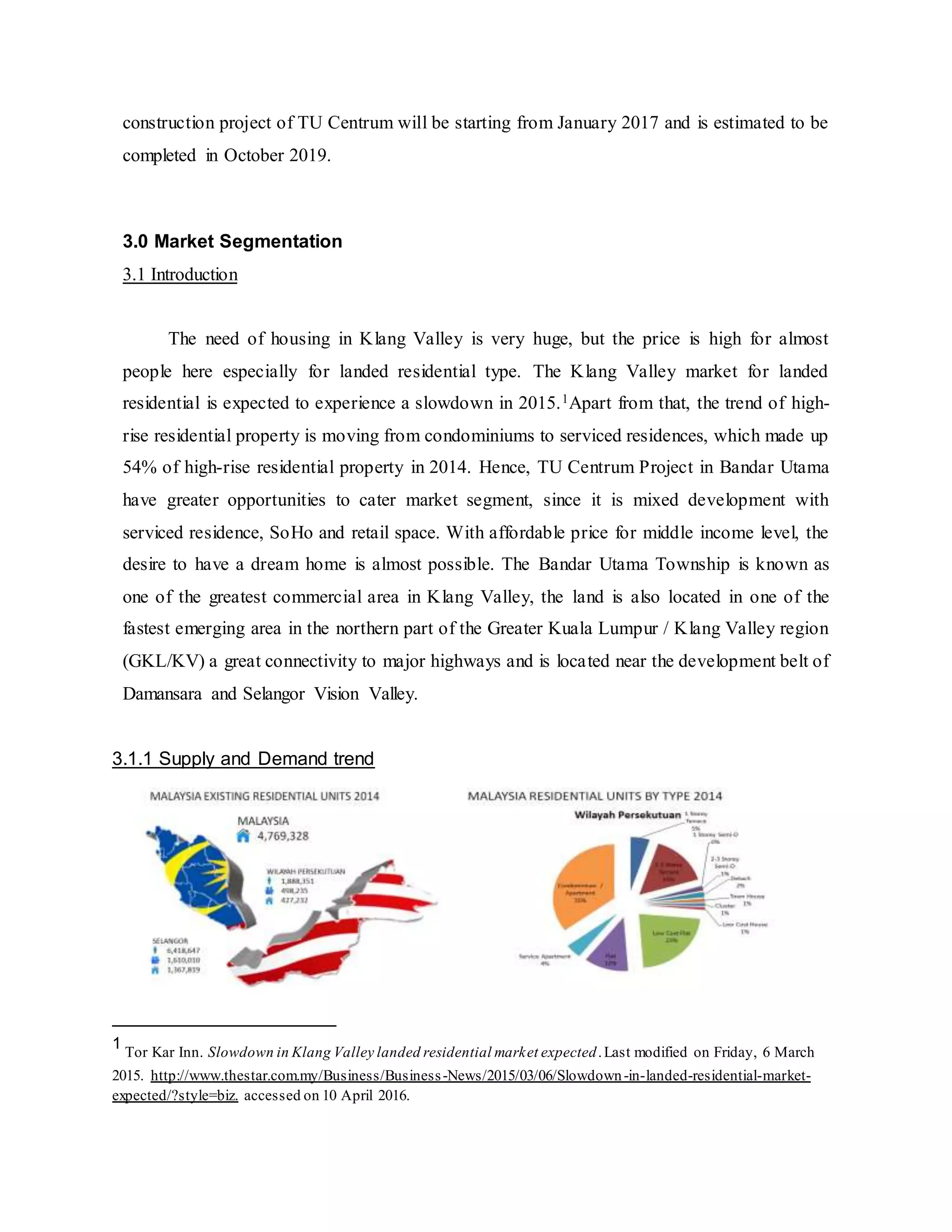 construction project of TU Centrum will be starting from January 2017 and is estimated to be
completed in October 2019.
3.0 Market Segmentation
3.1 Introduction
The need of housing in Klang Valley is very huge, but the price is high for almost
people here especially for landed residential type. The Klang Valley market for landed
residential is expected to experience a slowdown in 2015.1Apart from that, the trend of high-
rise residential property is moving from condominiums to serviced residences, which made up
54% of high-rise residential property in 2014. Hence, TU Centrum Project in Bandar Utama
have greater opportunities to cater market segment, since it is mixed development with
serviced residence, SoHo and retail space. With affordable price for middle income level, the
desire to have a dream home is almost possible. The Bandar Utama Township is known as
one of the greatest commercial area in Klang Valley, the land is also located in one of the
fastest emerging area in the northern part of the Greater Kuala Lumpur / Klang Valley region
(GKL/KV) a great connectivity to major highways and is located near the development belt of
Damansara and Selangor Vision Valley.
3.1.1 Supply and Demand trend
1
Tor Kar Inn. Slowdown in Klang Valley landed residential market expected.Last modified on Friday, 6 March
2015. http://www.thestar.com.my/Business/Business-News/2015/03/06/Slowdown-in-landed-residential-market-
expected/?style=biz. accessed on 10 April 2016.
 