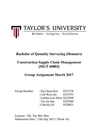 Bachelor of Quantity Surveying (Honours)
Construction Supply Chain Management
[MGT 60803]
Group Assignment March 2017
Group Member : Ng Chuan Kai 0323738
: Loh Wen Jun 0323551
: Lettitia Lois Hiew 0323908
: Tan Jia San 0322046
: Chin Ke Ni 0324021
Lecturer : Ms. Tay Shir Men
Submission Date : 13th July 2017 ( Week 14)
 