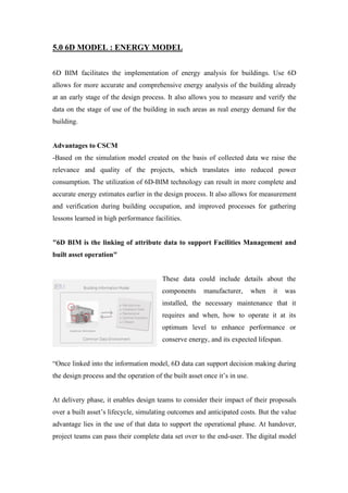 5.0 6D MODEL : ENERGY MODEL
6D BIM facilitates the implementation of energy analysis for buildings. Use 6D
allows for more accurate and comprehensive energy analysis of the building already
at an early stage of the design process. It also allows you to measure and verify the
data on the stage of use of the building in such areas as real energy demand for the
building.
Advantages to CSCM
-Based on the simulation model created on the basis of collected data we raise the
relevance and quality of the projects, which translates into reduced power
consumption. The utilization of 6D-BIM technology can result in more complete and
accurate energy estimates earlier in the design process. It also allows for measurement
and verification during building occupation, and improved processes for gathering
lessons learned in high performance facilities.
"6D BIM is the linking of attribute data to support Facilities Management and
built asset operation"
These data could include details about the
components manufacturer, when it was
installed, the necessary maintenance that it
requires and when, how to operate it at its
optimum level to enhance performance or
conserve energy, and its expected lifespan.
“Once linked into the information model, 6D data can support decision making during
the design process and the operation of the built asset once it’s in use.
At delivery phase, it enables design teams to consider their impact of their proposals
over a built asset’s lifecycle, simulating outcomes and anticipated costs. But the value
advantage lies in the use of that data to support the operational phase. At handover,
project teams can pass their complete data set over to the end-user. The digital model
 