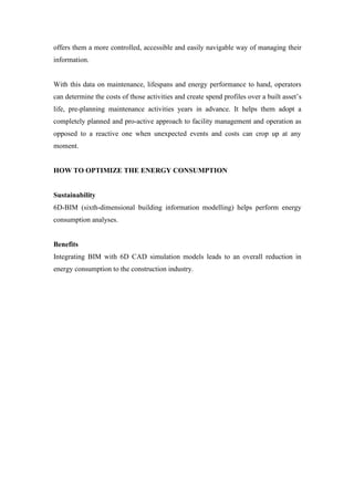 offers them a more controlled, accessible and easily navigable way of managing their
information.
With this data on maintenance, lifespans and energy performance to hand, operators
can determine the costs of those activities and create spend profiles over a built asset’s
life, pre-planning maintenance activities years in advance. It helps them adopt a
completely planned and pro-active approach to facility management and operation as
opposed to a reactive one when unexpected events and costs can crop up at any
moment.
HOW TO OPTIMIZE THE ENERGY CONSUMPTION
Sustainability
6D-BIM (sixth-dimensional building information modelling) helps perform energy
consumption analyses.
Benefits
Integrating BIM with 6D CAD simulation models leads to an overall reduction in
energy consumption to the construction industry.
 