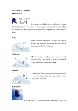 Software for 6-D Modelling
Autodesk Revit
Revit is software for BIM. Its powerful tools let you use
the intelligent model-based process to plan, design, construct, and manage buildings
and infrastructure. Revit supports a multidiscipline design process for collaborative
design.
Design
Model building components, analyse and simulate
systems and structures, and iterate designs. Generate
documentation from Revit models.
Collaborate
Multiple project contributors can access centrally
shared models. This results in better coordination,
which helps reduce clashes and rework.
Visualize
Communicate design intent more effectively to project
owners and team members by using models to create
high-impact 3D visuals
BIM 360 Glue
BIM 360 Glue is a cloud-based BIM coordination service that
 
