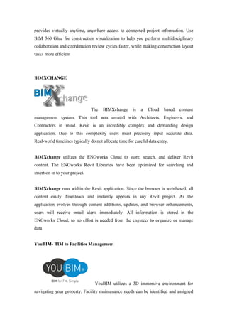 provides virtually anytime, anywhere access to connected project information. Use
BIM 360 Glue for construction visualization to help you perform multidisciplinary
collaboration and coordination review cycles faster, while making construction layout
tasks more efficient
BIMXCHANGE
The BIMXchange is a Cloud based content
management system. This tool was created with Architects, Engineers, and
Contractors in mind. Revit is an incredibly complex and demanding design
application. Due to this complexity users must precisely input accurate data.
Real-world timelines typically do not allocate time for careful data entry.
BIMXchange utilizes the ENGworks Cloud to store, search, and deliver Revit
content. The ENGworks Revit Libraries have been optimized for searching and
insertion in to your project.
BIMXchange runs within the Revit application. Since the browser is web-based, all
content easily downloads and instantly appears in any Revit project. As the
application evolves through content additions, updates, and browser enhancements,
users will receive email alerts immediately. All information is stored in the
ENGworks Cloud, so no effort is needed from the engineer to organize or manage
data
YouBIM- BIM to Facilities Management
YouBIM utilizes a 3D immersive environment for
navigating your property. Facility maintenance needs can be identified and assigned
 
