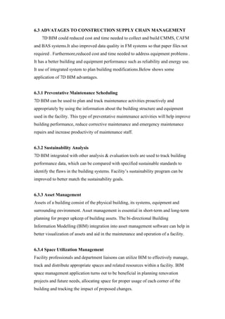 6.3 ADVATAGES TO CONSTRUCTION SUPPLY CHAIN MANAGEMENT
7D BIM could reduced cost and time needed to collect and build CMMS, CAFM
and BAS systems.It also improved data quality in FM systems so that paper files not
required . Furthermore,reduced cost and time needed to address equipment problems .
It has a better building and equipment performance such as reliability and energy use.
It use of integrated system to plan building modifications.Below shows some
application of 7D BIM advantages.
6.3.1 Preventative Maintenance Scheduling
7D BIM can be used to plan and track maintenance activities proactively and
appropriately by using the information about the building structure and equipment
used in the facility. This type of preventative maintenance activities will help improve
building performance, reduce corrective maintenance and emergency maintenance
repairs and increase productivity of maintenance staff.
6.3.2 Sustainability Analysis
7D BIM integrated with other analysis & evaluation tools are used to track building
performance data, which can be compared with specified sustainable standards to
identify the flaws in the building systems. Facility’s sustainability program can be
improved to better match the sustainability goals.
6.3.3 Asset Management
Assets of a building consist of the physical building, its systems, equipment and
surrounding environment. Asset management is essential in short-term and long-term
planning for proper upkeep of building assets. The bi-directional Building
Information Modelling (BIM) integration into asset management software can help in
better visualization of assets and aid in the maintenance and operation of a facility.
6.3.4 Space Utilization Management
Facility professionals and department liaisons can utilize BIM to effectively manage,
track and distribute appropriate spaces and related resources within a facility. BIM
space management application turns out to be beneficial in planning renovation
projects and future needs, allocating space for proper usage of each corner of the
building and tracking the impact of proposed changes.
 