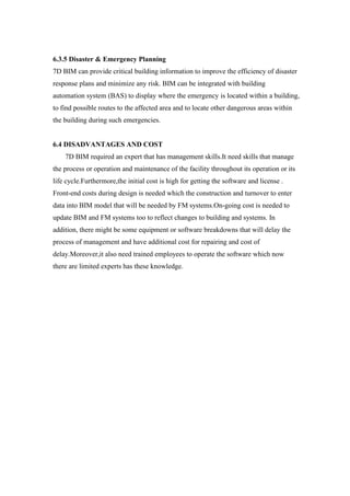 6.3.5 Disaster & Emergency Planning
7D BIM can provide critical building information to improve the efficiency of disaster
response plans and minimize any risk. BIM can be integrated with building
automation system (BAS) to display where the emergency is located within a building,
to find possible routes to the affected area and to locate other dangerous areas within
the building during such emergencies.
6.4 DISADVANTAGES AND COST
7D BIM required an expert that has management skills.It need skills that manage
the process or operation and maintenance of the facility throughout its operation or its
life cycle.Furthermore,the initial cost is high for getting the software and license .
Front-end costs during design is needed which the construction and turnover to enter
data into BIM model that will be needed by FM systems.On-going cost is needed to
update BIM and FM systems too to reflect changes to building and systems. In
addition, there might be some equipment or software breakdowns that will delay the
process of management and have additional cost for repairing and cost of
delay.Moreover,it also need trained employees to operate the software which now
there are limited experts has these knowledge.
 