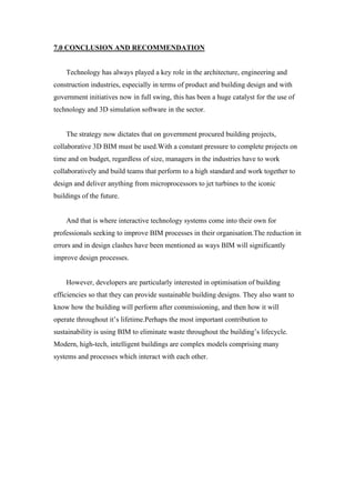 7.0 CONCLUSION AND RECOMMENDATION
Technology has always played a key role in the architecture, engineering and
construction industries, especially in terms of product and building design and with
government initiatives now in full swing, this has been a huge catalyst for the use of
technology and 3D simulation software in the sector.
The strategy now dictates that on government procured building projects,
collaborative 3D BIM must be used.With a constant pressure to complete projects on
time and on budget, regardless of size, managers in the industries have to work
collaboratively and build teams that perform to a high standard and work together to
design and deliver anything from microprocessors to jet turbines to the iconic
buildings of the future.
And that is where interactive technology systems come into their own for
professionals seeking to improve BIM processes in their organisation.The reduction in
errors and in design clashes have been mentioned as ways BIM will significantly
improve design processes.
However, developers are particularly interested in optimisation of building
efficiencies so that they can provide sustainable building designs. They also want to
know how the building will perform after commissioning, and then how it will
operate throughout it’s lifetime.Perhaps the most important contribution to
sustainability is using BIM to eliminate waste throughout the building’s lifecycle.
Modern, high-tech, intelligent buildings are complex models comprising many
systems and processes which interact with each other.
 
