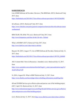 8.0 REFERENCES
List of BIM Software & Providers | Reviews | The BIM Hub. (2015). Retrieved 9 July
2017, from
https://thebimhub.com/2015/08/17/list-of-bim-software-providers/#.WV9224iGPIU
4d software. (2015). Retrieved 9 July 2017, from
https://www.linkedin.com/pulse/general-comparison-between-bim-4d-software-tamer
-mohammed
BIM 3D,4D, 5D, 6D & 7D. (n.d.). Retrieved 9 July 2017, from
http://www.bimpanzee.com/bim-3d-4d--5d--6d---7d.html
What is 4D BIM? (2017). Retrieved 9 July 2017, from
http://www.theb1m.com/video/what-is-4d-bim
Bayyari, M. (2015, August 17). List of BIM Software & Providers. Retrieved July 12,
2017, from
https://thebimhub.com/2015/08/17/list-of-bim-software-providers/#.WVYE_Ot9600
AEC Content Hub | News & Resources | Autodesk. (n.d.). Retrieved July 12, 2017,
from
https://www.autodesk.com/solutions/bim/hub?tagid.1_value=personalization-tags%3
Arole%2Faec%2F
N. (2016, August 03). What is BIM? Retrieved July 12, 2017, from
https://www.thenbs.com/knowledge/what-is-building-information-modelling-bim
4D and 5D BIM Services give effective plan and precise cost of the building project.
(2017, April 19). Retrieved July 12, 2017, from
http://www.teslaoutsourcingservices.com/blog/4d-and-5d-bim-services-give-effective
-plan-and-precise-cost-of-the-building-project/
(n.d.). Retrieved July 12, 2017, from http://www.theb1m.com/video/what-is-6d-bim
 