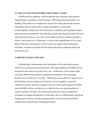 2.3 ADVANTAGES TO CONSTRUCTION SUPPLY CHAIN
3D BIM involves rendering, walk through and laser scanning which produces
detailed design, assemblies, structural design , MEP design and specifications of a
building. This enable us to visualize the resource flow status, provide the accurate
information that can reduce errors. It helps participants to manage their
multidisciplinary collaboration more effectively in modelling and analysing complex
spatial and structural problems. By collecting accurate data along the project life cycle,
and stored in the software, new value can be added to predictive models allowing to
resolve issues proactively. Furthermore, it can provide a detailed take off in an early
phase of the procurement process of the construction supply chain management
accurately. It reduces errors that will also reduce the project completion times and
construction cost.
2.4 DISADVATAGES AND COST
3D Modelling is implemented at the initial phase of the construction project,
which covers procurement and design phase. The implementation of 3D BIM can use
increased in time spent in the project life cycle . Furthermore, it also requires high
cost spent. BIM software required a substantial investment in new technology
therefore cost of software is very high. BIM requires more effort as it requires more
skilled labours such as designer and contractors to work together to create the
collaborative model. The lack of experts is also one of the disadvantages of 3D BIM ,
where the BIM software is relatively new, therefore there are limited numbers of
experts working in the field. The software purchased may require an additional
investment in training and education. Furthermore, the use of BIM requires significant
training and as with any software programme there are costs associated with the
software such as purchasing, licensing and training.
 
