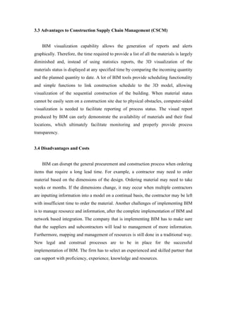 3.3 Advantages to Construction Supply Chain Management (CSCM)
BIM visualization capability allows the generation of reports and alerts
graphically. Therefore, the time required to provide a list of all the materials is largely
diminished and, instead of using statistics reports, the 3D visualization of the
materials status is displayed at any specified time by comparing the incoming quantity
and the planned quantity to date. A lot of BIM tools provide scheduling functionality
and simple functions to link construction schedule to the 3D model, allowing
visualization of the sequential construction of the building. When material status
cannot be easily seen on a construction site due to physical obstacles, computer-aided
visualization is needed to facilitate reporting of process status. The visual report
produced by BIM can early demonstrate the availability of materials and their final
locations, which ultimately facilitate monitoring and properly provide process
transparency.
3.4 Disadvantages and Costs
BIM can disrupt the general procurement and construction process when ordering
items that require a long lead time. For example, a contractor may need to order
material based on the dimensions of the design. Ordering material may need to take
weeks or months. If the dimensions change, it may occur when multiple contractors
are inputting information into a model on a continual basis, the contractor may be left
with insufficient time to order the material. Another challenges of implementing BIM
is to manage resource and information, after the complete implementation of BIM and
network based integration. The company that is implementing BIM has to make sure
that the suppliers and subcontractors will lead to management of more information.
Furthermore, mapping and management of resources is still done in a traditional way.
New legal and construal processes are to be in place for the successful
implementation of BIM. The firm has to select an experienced and skilled partner that
can support with proficiency, experience, knowledge and resources.
 