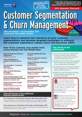 Learn from 15 departmental heads
                                                                      and directors leading the way in
                                                                 segmentation and churn management!

                                                                    50% Operator Discount



Customer Segmentation
& Churn Management
28th November – 1st December 2011
Copthorne Tara Hotel, London

Learn how to optimise the relevance of your customer
segmentation and develop targeted campaigns to enhance
the customer experience, reduce churn and maximise ARPU

Hear 15 key operator case studies from                            Key issues to be
across Europe and The Middle East:                                addressed:
Head of Segment Customer        Group Marketing Director,          Learn how to use your segmentation
Experience,                     Etisalat                           results to develop highly relevant
Telefónica O2 UK                                                   campaigns to improve the customer
                                Head of Customer Analysis,         experience and reduce churn
Head of Retention &             TDC Denmark
Loyalty Communications,                                            Establish how to reduce the complexity
BT                              Head of Strategy & Business        and maximise the cost-effectiveness
                                Intelligence,                      of your segmentation strategies
Vice President – Customer       DNA Finland
Relations,                                                         Understand how to leverage customer
Türk Telekom                    Head of Customer Base              value management to increase ARPU
                                Management, Eircom                 whilst minimising churn
Head of PAYG Retention
& Loyalty,                      Head of Customer Retention,        Determine how and when to develop
Virgin Mobile                   Telekom Serbia                     customer loyalty campaigns to
                                Marketing Director - Segments,     achieve the best ROI
Head of Rules Engines and
Prediction Models Department,   Zain KSA
Deutsche Telekom AG                                                         “In an increasingly competitive
                                Director, Pricing & Research,               environment, operators must
Head of Customer Insight        Etisalat Nigeria                            treat their customer base as
& Advocacy,                                                         their primary asset. This event will outline
                                Senior Specialist – Customer
Orange Business Services                                            practical steps for developing effective
                                Information Management,
                                Turkcell                            customer retention strategies - both
Head of CRM & Loyalty,                                              proactive and reactive.”
Hutchison 3G Denmark                                                Simon O’Rourke, Head of Customer Base
                                                                    Management, Eircom
Take advantage of the additional
learning opportunities:                                                      “Delegates will gain insight into
                                                                             what works and what doesn’t work
Pre-Conference Workshop Monday 28th November 2011                            in customer loyalty programmes.
Examining how to optimise the relevance of your segmentation        They will also learn how to build a
models to meet your customers’ needs and maximise your ROI          relationship with the customer earlier in
                                                                    their lifecycle to radically reduce churn.”
                                                                    Stine Kjær, Head of CRM & Loyalty,
Post-Conference Workshop Thursday 1st December 2011                 Hutchison 3G Denmark
Establishing how to build a customer experience programme that
will radically reduce churn rates



        Register now @ www.segmentationandchurn.com
 