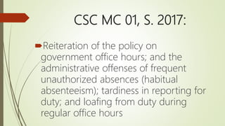 CSC MC 01, S. 2017:
Reiteration of the policy on
government office hours; and the
administrative offenses of frequent
unauthorized absences (habitual
absenteeism); tardiness in reporting for
duty; and loafing from duty during
regular office hours
 