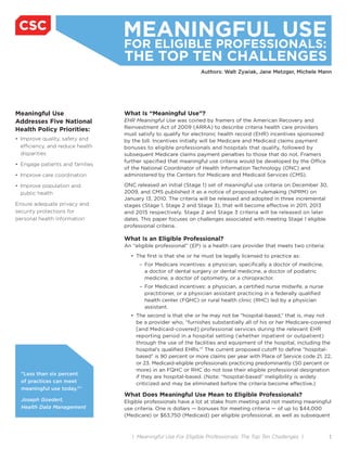 MEANINGFUL USE
                                  FOR ELIGIBLE PROFESSIONALS:
                                  THE TOP TEN CHALLENGES
                                                                 Authors: Walt Zywiak, Jane Metzger, Michele Mann




Meaningful Use                    What Is “Meaningful Use”?
Addresses Five National           EHR Meaningful Use was coined by framers of the American Recovery and
Health Policy Priorities:         Reinvestment Act of 2009 (ARRA) to describe criteria health care providers
                                  must satisfy to qualify for electronic health record (EHR) incentives sponsored
• Improve quality, safety and     by the bill. Incentives initially will be Medicare and Medicaid claims payment
  efficiency, and reduce health   bonuses to eligible professionals and hospitals that qualify, followed by
  disparities                     subsequent Medicare claims payment penalties to those that do not. Framers
                                  further specified that meaningful use criteria would be developed by the Office
• Engage patients and families
                                  of the National Coordinator of Health Information Technology (ONC) and
• Improve care coordination       administered by the Centers for Medicare and Medicaid Services (CMS).

• Improve population and          ONC released an initial (Stage 1) set of meaningful use criteria on December 30,
  public health                   2009, and CMS published it as a notice of proposed rulemaking (NPRM) on
                                  January 13, 2010. The criteria will be released and adopted in three incremental
Ensure adequate privacy and       stages (Stage 1, Stage 2 and Stage 3), that will become effective in 2011, 2013
security protections for          and 2015 respectively. Stage 2 and Stage 3 criteria will be released on later
personal health information       dates. This paper focuses on challenges associated with meeting Stage 1 eligible
                                  professional criteria.

                                  What Is an Eligible Professional?
                                  An “eligible professional” (EP) is a health care provider that meets two criteria:

                                    • The first is that she or he must be legally licensed to practice as:
                                        – For Medicare incentives: a physician, specifically a doctor of medicine,
                                          a doctor of dental surgery or dental medicine, a doctor of podiatric
                                          medicine, a doctor of optometry, or a chiropractor.
                                        – For Medicaid incentives: a physician, a certified nurse midwife, a nurse
                                          practitioner, or a physician assistant practicing in a federally qualified
                                          health center (FQHC) or rural health clinic (RHC) led by a physician
                                          assistant.
                                    • The second is that she or he may not be “hospital-based,” that is, may not
                                      be a provider who, “furnishes substantially all of his or her Medicare-covered
                                      [and Medicaid-covered] professional services during the relevant EHR
                                      reporting period in a hospital setting (whether inpatient or outpatient)
                                      through the use of the facilities and equipment of the hospital, including the
                                      hospital’s qualified EHRs.”1 The current proposed cutoff to define “hospital-
                                      based” is 90 percent or more claims per year with Place of Service code 21, 22,
                                      or 23. Medicaid-eligible professionals practicing predominantly (50 percent or
                                      more) in an FQHC or RHC do not lose their eligible professional designation
  “Less than six percent
                                      if they are hospital-based. (Note: “hospital-based” ineligibility is widely
  of practices can meet               criticized and may be eliminated before the criteria become effective.)
  meaningful use today.”2
                                  What Does Meaningful Use Mean to Eligible Professionals?
  Joseph Goedert,                 Eligible professionals have a lot at stake from meeting and not meeting meaningful
  Health Data Management          use criteria. One is dollars — bonuses for meeting criteria — of up to $44,000
                                  (Medicare) or $63,750 (Medicaid) per eligible professional, as well as subsequent



                                     | Meaningful Use For Eligible Professionals: The Top Ten Challenges |             1
 