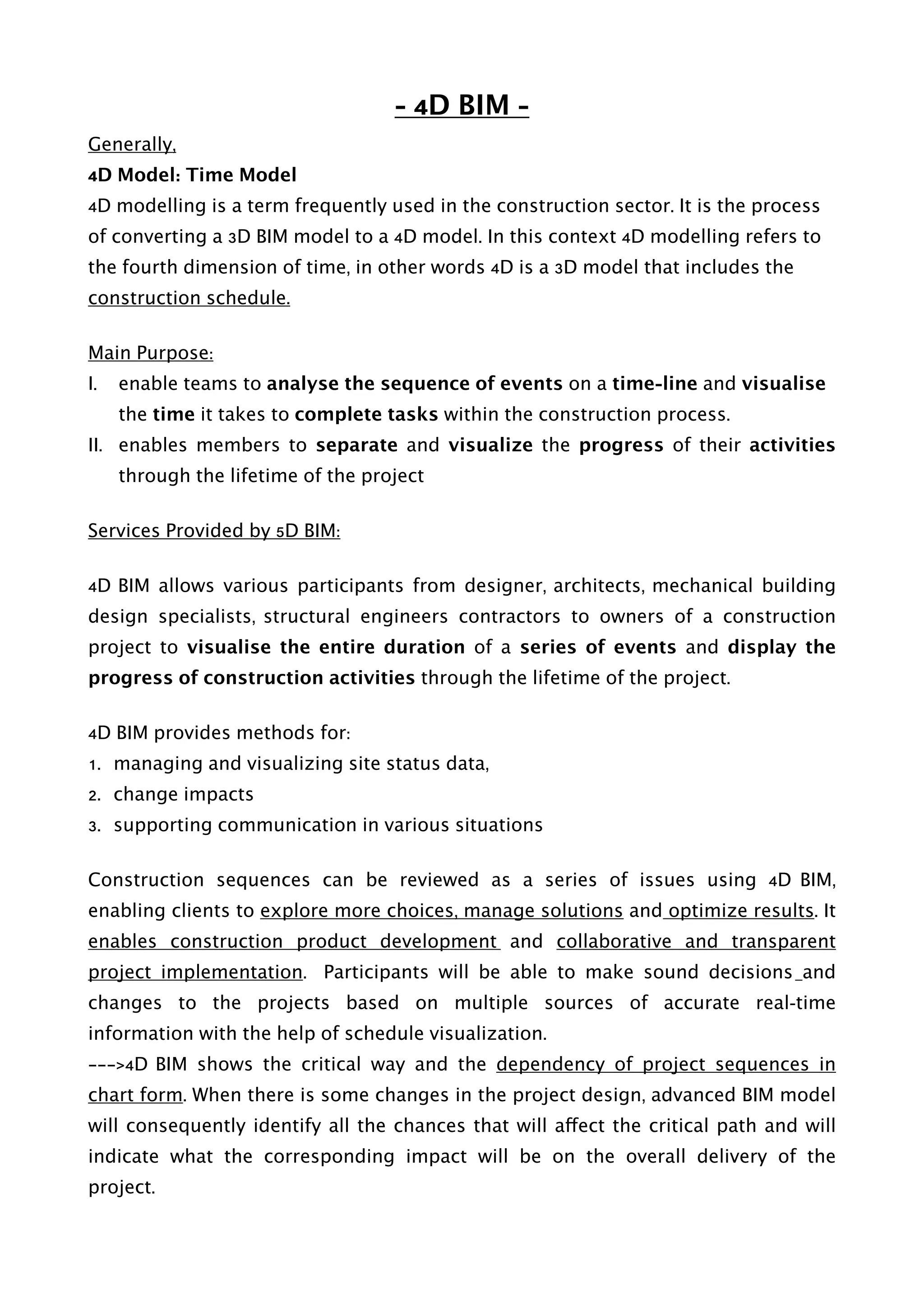 - 4D BIM -
Generally,
4D Model: Time Model
4D modelling is a term frequently used in the construction sector. It is the process
of converting a 3D BIM model to a 4D model. In this context 4D modelling refers to
the fourth dimension of time, in other words 4D is a 3D model that includes the
construction schedule.
Main Purpose:
I. enable teams to analyse the sequence of events on a time-line and visualise
the time it takes to complete tasks within the construction process.
II. enables members to separate and visualize the progress of their activities
through the lifetime of the project
Services Provided by 5D BIM:
4D BIM allows various participants from designer, architects, mechanical building
design specialists, structural engineers contractors to owners of a construction
project to visualise the entire duration of a series of events and display the
progress of construction activities through the lifetime of the project.
4D BIM provides methods for:
1. managing and visualizing site status data,
2. change impacts
3. supporting communication in various situations
Construction sequences can be reviewed as a series of issues using 4D BIM,
enabling clients to explore more choices, manage solutions and optimize results. It
enables construction product development and collaborative and transparent
project implementation. Participants will be able to make sound decisions and
changes to the projects based on multiple sources of accurate real-time
information with the help of schedule visualization.
———>4D BIM shows the critical way and the dependency of project sequences in
chart form. When there is some changes in the project design, advanced BIM model
will consequently identify all the chances that will affect the critical path and will
indicate what the corresponding impact will be on the overall delivery of the
project. 
 