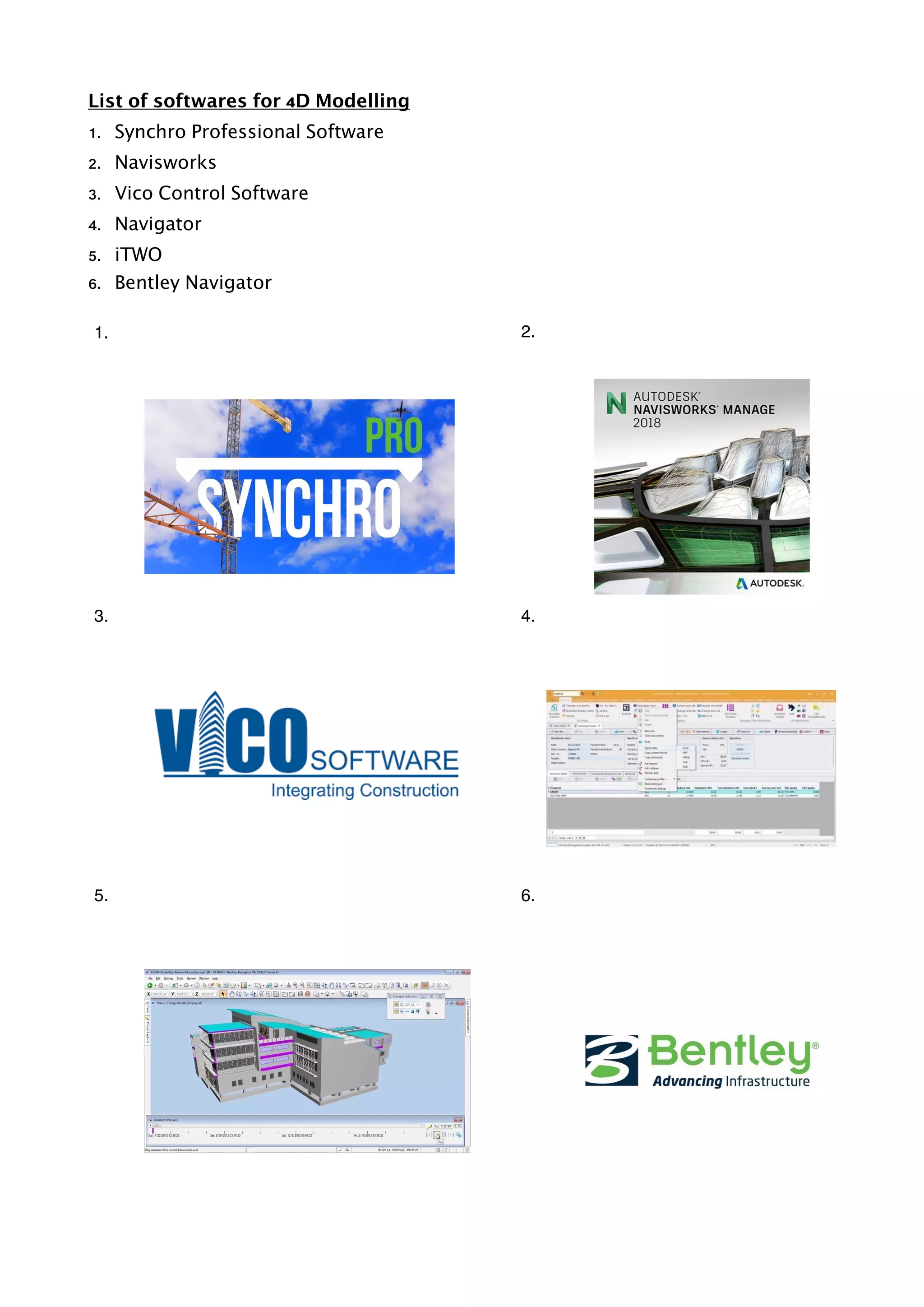 List of softwares for 4D Modelling
1. Synchro Professional Software
2. Navisworks
3. Vico Control Software
4. Navigator
5. iTWO
6. Bentley Navigator
1. 2.
3. 4.
5. 6.
 