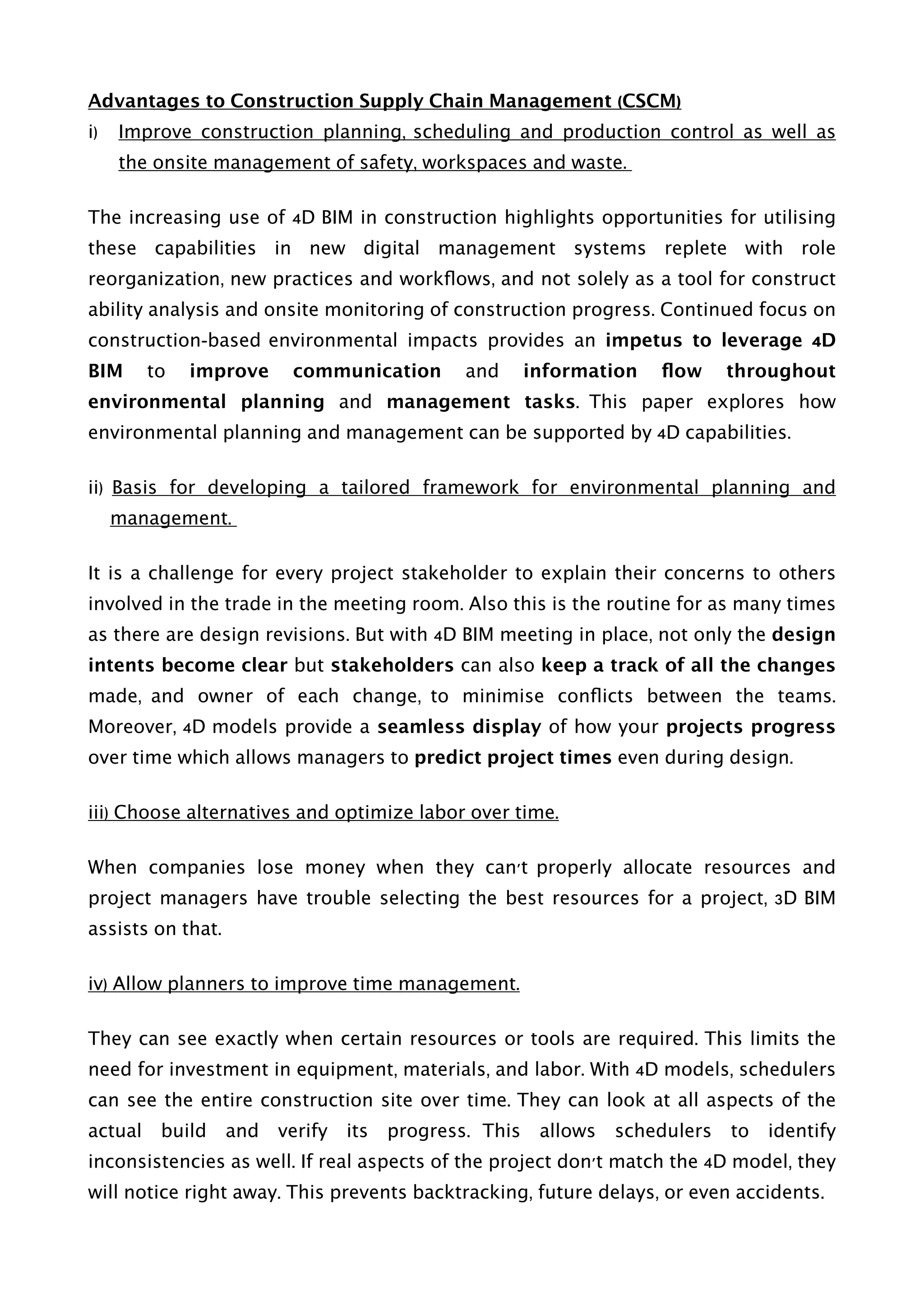 Advantages to Construction Supply Chain Management (CSCM)
i) Improve construction planning, scheduling and production control as well as
the onsite management of safety, workspaces and waste.
The increasing use of 4D BIM in construction highlights opportunities for utilising
these capabilities in new digital management systems replete with role
reorganization, new practices and workﬂows, and not solely as a tool for construct
ability analysis and onsite monitoring of construction progress. Continued focus on
construction-based environmental impacts provides an impetus to leverage 4D
BIM to improve communication and information ﬂow throughout
environmental planning and management tasks. This paper explores how
environmental planning and management can be supported by 4D capabilities.
ii) Basis for developing a tailored framework for environmental planning and
management.
It is a challenge for every project stakeholder to explain their concerns to others
involved in the trade in the meeting room. Also this is the routine for as many times
as there are design revisions. But with 4D BIM meeting in place, not only the design
intents become clear but stakeholders can also keep a track of all the changes
made, and owner of each change, to minimise conﬂicts between the teams.
Moreover, 4D models provide a seamless display of how your projects progress
over time which allows managers to predict project times even during design. 
iii) Choose alternatives and optimize labor over time.
When companies lose money when they can't properly allocate resources and
project managers have trouble selecting the best resources for a project, 3D BIM
assists on that.
iv) Allow planners to improve time management.
They can see exactly when certain resources or tools are required. This limits the
need for investment in equipment, materials, and labor. With 4D models, schedulers
can see the entire construction site over time. They can look at all aspects of the
actual build and verify its progress. This allows schedulers to identify
inconsistencies as well. If real aspects of the project don't match the 4D model, they
will notice right away. This prevents backtracking, future delays, or even accidents. 
 
