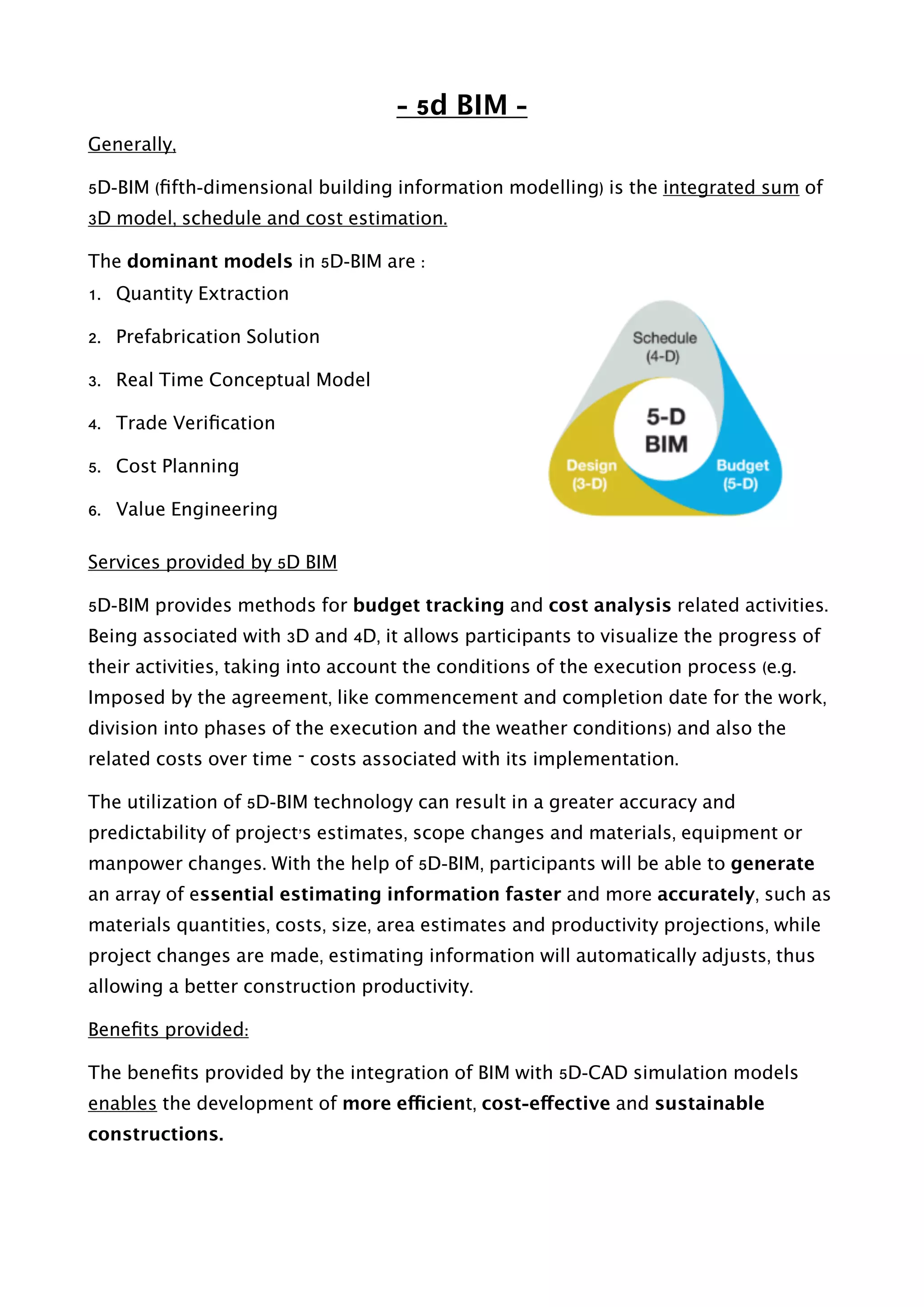 - 5d BIM -
Generally,
5D-BIM (ﬁfth-dimensional building information modelling) is the integrated sum of
3D model, schedule and cost estimation.
The dominant models in 5D-BIM are : 
1. Quantity Extraction
2. Prefabrication Solution
3. Real Time Conceptual Model
4. Trade Veriﬁcation
5. Cost Planning
6. Value Engineering 
Services provided by 5D BIM
5D-BIM provides methods for budget tracking and cost analysis related activities.
Being associated with 3D and 4D, it allows participants to visualize the progress of
their activities, taking into account the conditions of the execution process (e.g.
Imposed by the agreement, like commencement and completion date for the work,
division into phases of the execution and the weather conditions) and also the
related costs over time – costs associated with its implementation.
The utilization of 5D-BIM technology can result in a greater accuracy and
predictability of project’s estimates, scope changes and materials, equipment or
manpower changes. With the help of 5D-BIM, participants will be able to generate
an array of essential estimating information faster and more accurately, such as
materials quantities, costs, size, area estimates and productivity projections, while
project changes are made, estimating information will automatically adjusts, thus
allowing a better construction productivity.
Beneﬁts provided:
The beneﬁts provided by the integration of BIM with 5D-CAD simulation models
enables the development of more efficient, cost-effective and sustainable
constructions.
 