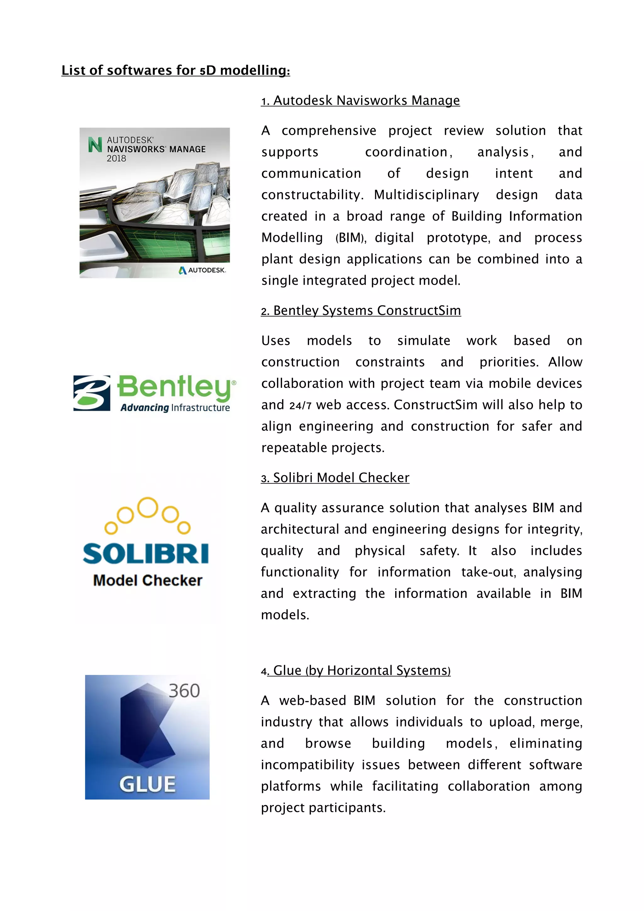 List of softwares for 5D modelling:
1. Autodesk Navisworks Manage
A comprehensive project review solution that
supports coordination , analysis , and
communication of design intent and
constructability. Multidisciplinary design data
created in a broad range of Building Information
Modelling (BIM), digital prototype, and process
plant design applications can be combined into a
single integrated project model.
2. Bentley Systems ConstructSim
Uses models to simulate work based on
construction constraints and priorities. Allow
collaboration with project team via mobile devices
and 24/7 web access. ConstructSim will also help to
align engineering and construction for safer and
repeatable projects.
3. Solibri Model Checker
A quality assurance solution that analyses BIM and
architectural and engineering designs for integrity,
quality and physical safety. It also includes
functionality for information take-out, analysing
and extracting the information available in BIM
models.
4. Glue (by Horizontal Systems)
A web-based BIM solution for the construction
industry that allows individuals to upload, merge,
and browse building models , eliminating
incompatibility issues between different software
platforms while facilitating collaboration among
project participants.
 