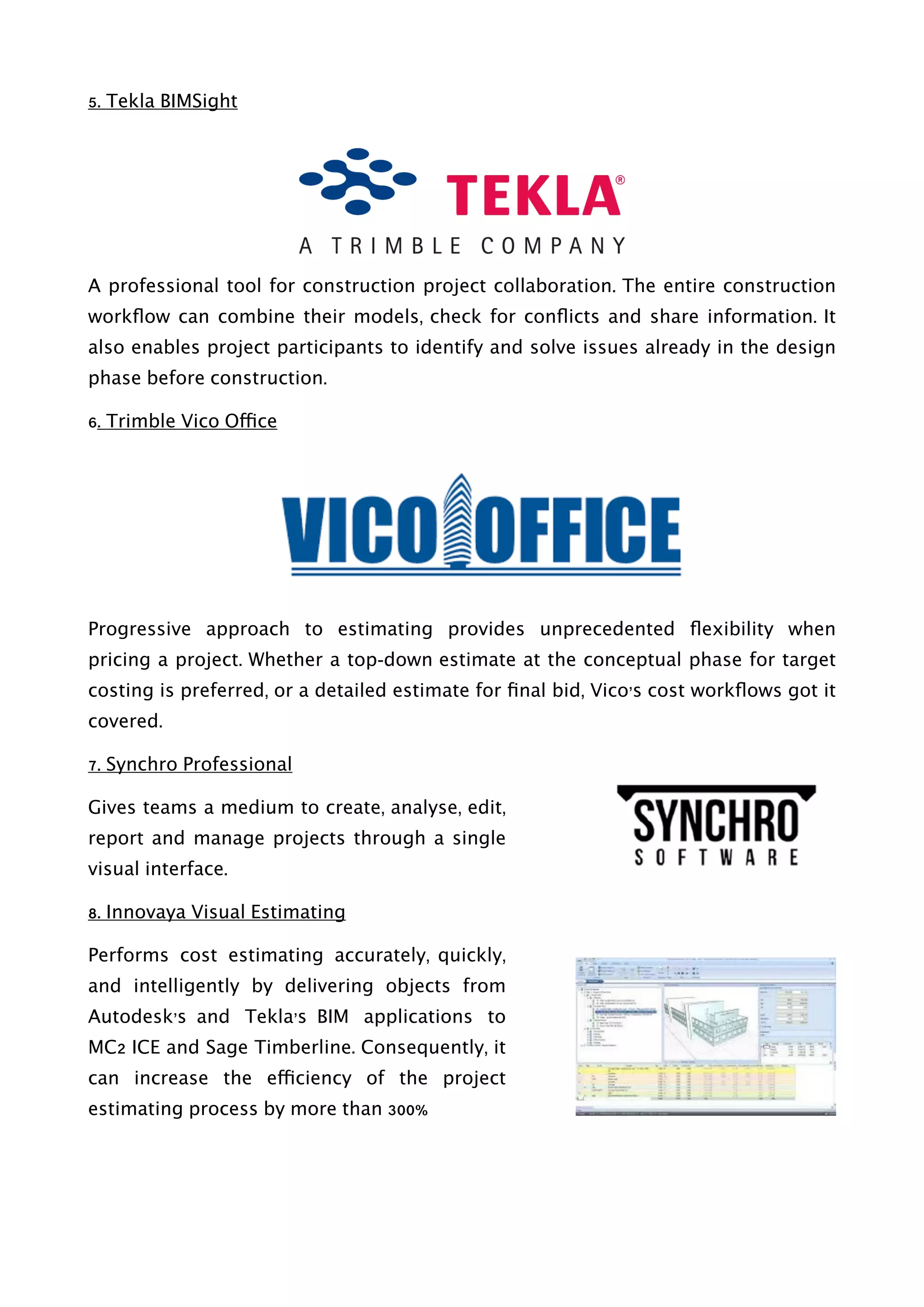 5. Tekla BIMSight
A professional tool for construction project collaboration. The entire construction
workﬂow can combine their models, check for conﬂicts and share information. It
also enables project participants to identify and solve issues already in the design
phase before construction.
6. Trimble Vico Office
Progressive approach to estimating provides unprecedented ﬂexibility when
pricing a project. Whether a top-down estimate at the conceptual phase for target
costing is preferred, or a detailed estimate for ﬁnal bid, Vico’s cost workﬂows got it
covered.
7. Synchro Professional
Gives teams a medium to create, analyse, edit,
report and manage projects through a single
visual interface.
8. Innovaya Visual Estimating
Performs cost estimating accurately, quickly,
and intelligently by delivering objects from
Autodesk’s and Tekla’s BIM applications to
MC2 ICE and Sage Timberline. Consequently, it
can increase the efficiency of the project
estimating process by more than 300%
 