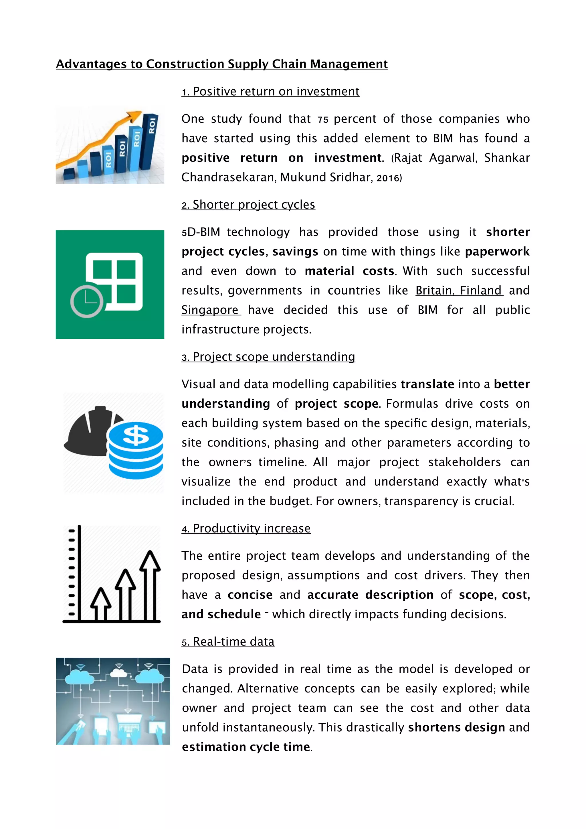 Advantages to Construction Supply Chain Management
1. Positive return on investment
One study found that 75 percent of those companies who
have started using this added element to BIM has found a
positive return on investment. (Rajat Agarwal, Shankar
Chandrasekaran, Mukund Sridhar, 2016)
2. Shorter project cycles
5D-BIM technology has provided those using it shorter
project cycles, savings on time with things like paperwork
and even down to material costs. With such successful
results, governments in countries like Britain, Finland and
Singapore have decided this use of BIM for all public
infrastructure projects.
3. Project scope understanding
Visual and data modelling capabilities translate into a better
understanding of project scope. Formulas drive costs on
each building system based on the speciﬁc design, materials,
site conditions, phasing and other parameters according to
the owner’s timeline. All major project stakeholders can
visualize the end product and understand exactly what’s
included in the budget. For owners, transparency is crucial.
4. Productivity increase
The entire project team develops and understanding of the
proposed design, assumptions and cost drivers. They then
have a concise and accurate description of scope, cost,
and schedule – which directly impacts funding decisions.
5. Real-time data
Data is provided in real time as the model is developed or
changed. Alternative concepts can be easily explored; while
owner and project team can see the cost and other data
unfold instantaneously. This drastically shortens design and
estimation cycle time. 
 