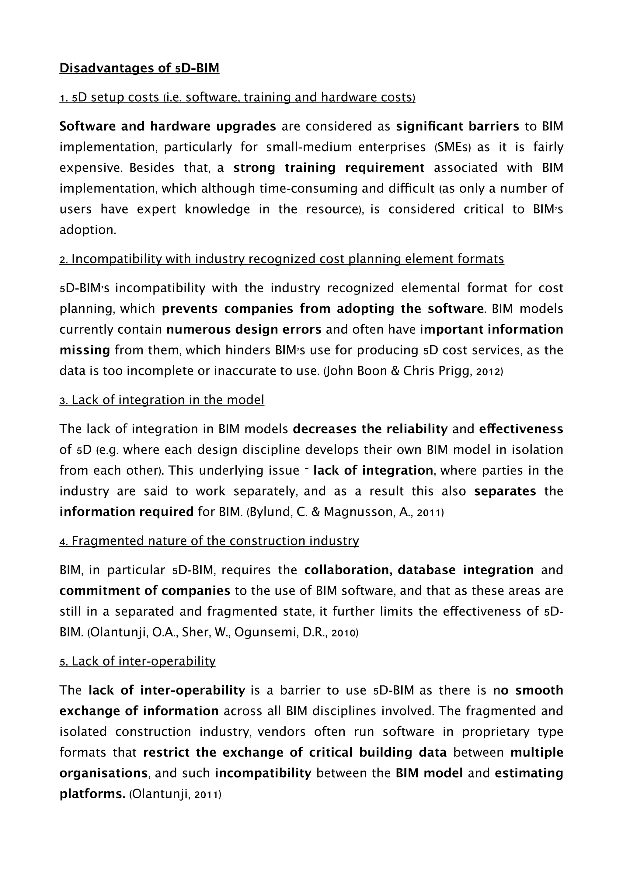 Disadvantages of 5D-BIM
1. 5D setup costs (i.e. software, training and hardware costs)
Software and hardware upgrades are considered as signiﬁcant barriers to BIM
implementation, particularly for small-medium enterprises (SMEs) as it is fairly
expensive. Besides that, a strong training requirement associated with BIM
implementation, which although time-consuming and difficult (as only a number of
users have expert knowledge in the resource), is considered critical to BIM’s
adoption.
2. Incompatibility with industry recognized cost planning element formats
5D-BIM’s incompatibility with the industry recognized elemental format for cost
planning, which prevents companies from adopting the software. BIM models
currently contain numerous design errors and often have important information
missing from them, which hinders BIM’s use for producing 5D cost services, as the
data is too incomplete or inaccurate to use. (John Boon & Chris Prigg, 2012)
3. Lack of integration in the model
The lack of integration in BIM models decreases the reliability and effectiveness
of 5D (e.g. where each design discipline develops their own BIM model in isolation
from each other). This underlying issue – lack of integration, where parties in the
industry are said to work separately, and as a result this also separates the
information required for BIM. (Bylund, C. & Magnusson, A., 2011)
4. Fragmented nature of the construction industry
BIM, in particular 5D-BIM, requires the collaboration, database integration and
commitment of companies to the use of BIM software, and that as these areas are
still in a separated and fragmented state, it further limits the effectiveness of 5D-
BIM. (Olantunji, O.A., Sher, W., Ogunsemi, D.R., 2010)
5. Lack of inter-operability
The lack of inter-operability is a barrier to use 5D-BIM as there is no smooth
exchange of information across all BIM disciplines involved. The fragmented and
isolated construction industry, vendors often run software in proprietary type
formats that restrict the exchange of critical building data between multiple
organisations, and such incompatibility between the BIM model and estimating
platforms. (Olantunji, 2011) 
 