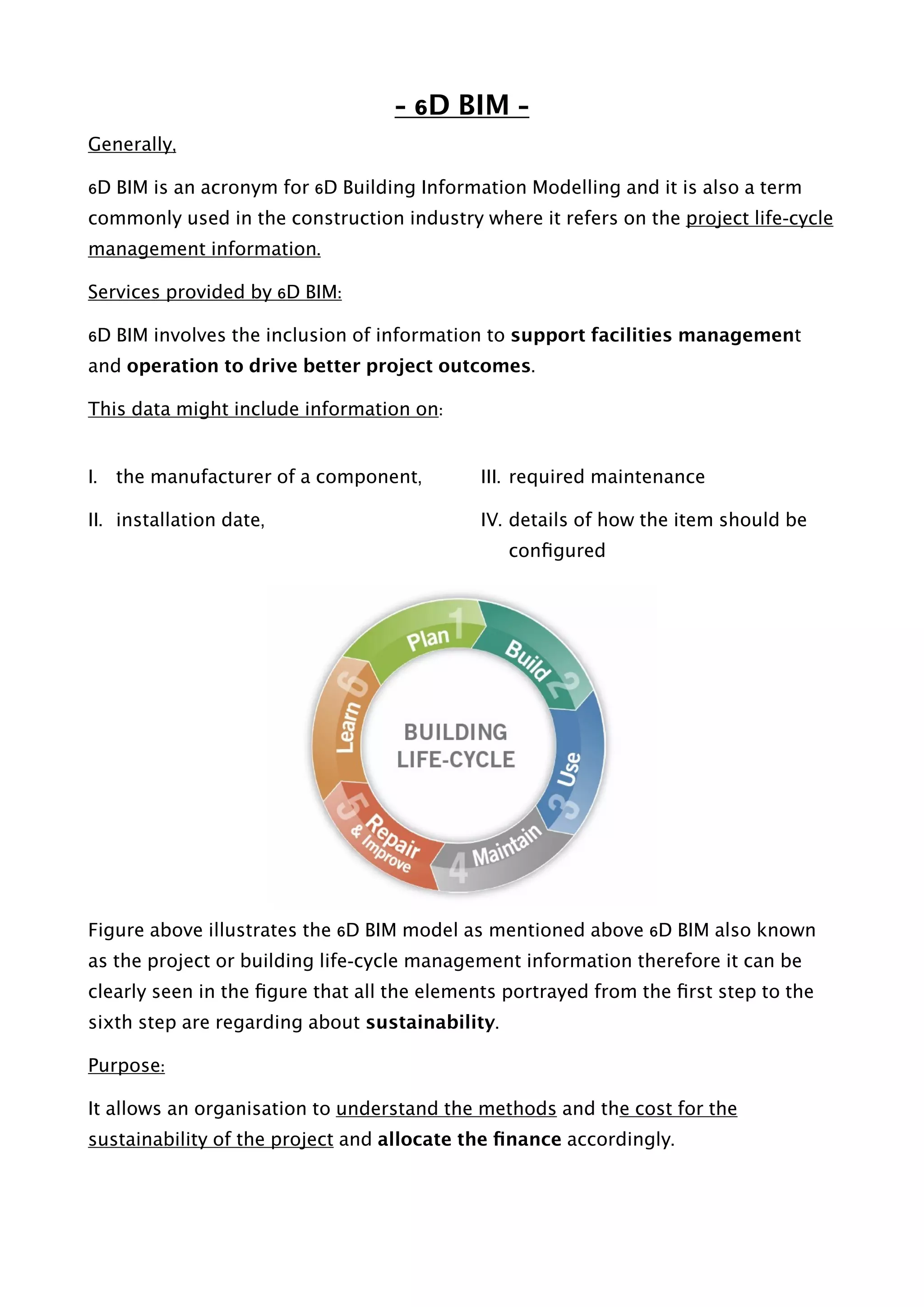 - 6D BIM -
Generally,
6D BIM is an acronym for 6D Building Information Modelling and it is also a term
commonly used in the construction industry where it refers on the project life-cycle
management information.
Services provided by 6D BIM:
6D BIM involves the inclusion of information to support facilities management
and operation to drive better project outcomes.
This data might include information on:
I. the manufacturer of a component,
II. installation date,
III. required maintenance
IV. details of how the item should be
conﬁgured  
Figure above illustrates the 6D BIM model as mentioned above 6D BIM also known
as the project or building life-cycle management information therefore it can be
clearly seen in the ﬁgure that all the elements portrayed from the ﬁrst step to the
sixth step are regarding about sustainability.
Purpose:
It allows an organisation to understand the methods and the cost for the
sustainability of the project and allocate the ﬁnance accordingly. 
 