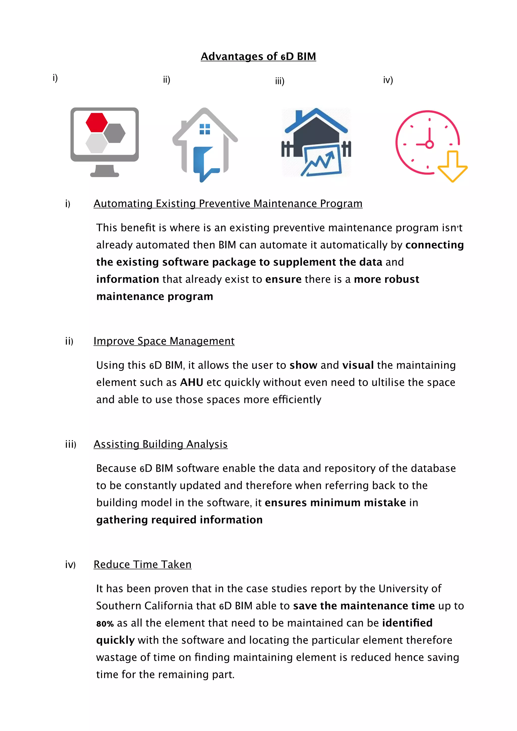 Advantages of 6D BIM
i) Automating Existing Preventive Maintenance Program
This beneﬁt is where is an existing preventive maintenance program isn’t
already automated then BIM can automate it automatically by connecting
the existing software package to supplement the data and
information that already exist to ensure there is a more robust
maintenance program
ii) Improve Space Management
Using this 6D BIM, it allows the user to show and visual the maintaining
element such as AHU etc quickly without even need to ultilise the space
and able to use those spaces more efficiently
iii) Assisting Building Analysis
Because 6D BIM software enable the data and repository of the database
to be constantly updated and therefore when referring back to the
building model in the software, it ensures minimum mistake in
gathering required information
iv) Reduce Time Taken
It has been proven that in the case studies report by the University of
Southern California that 6D BIM able to save the maintenance time up to
80% as all the element that need to be maintained can be identiﬁed
quickly with the software and locating the particular element therefore
wastage of time on ﬁnding maintaining element is reduced hence saving
time for the remaining part. 
i) ii) iii) iv)
 